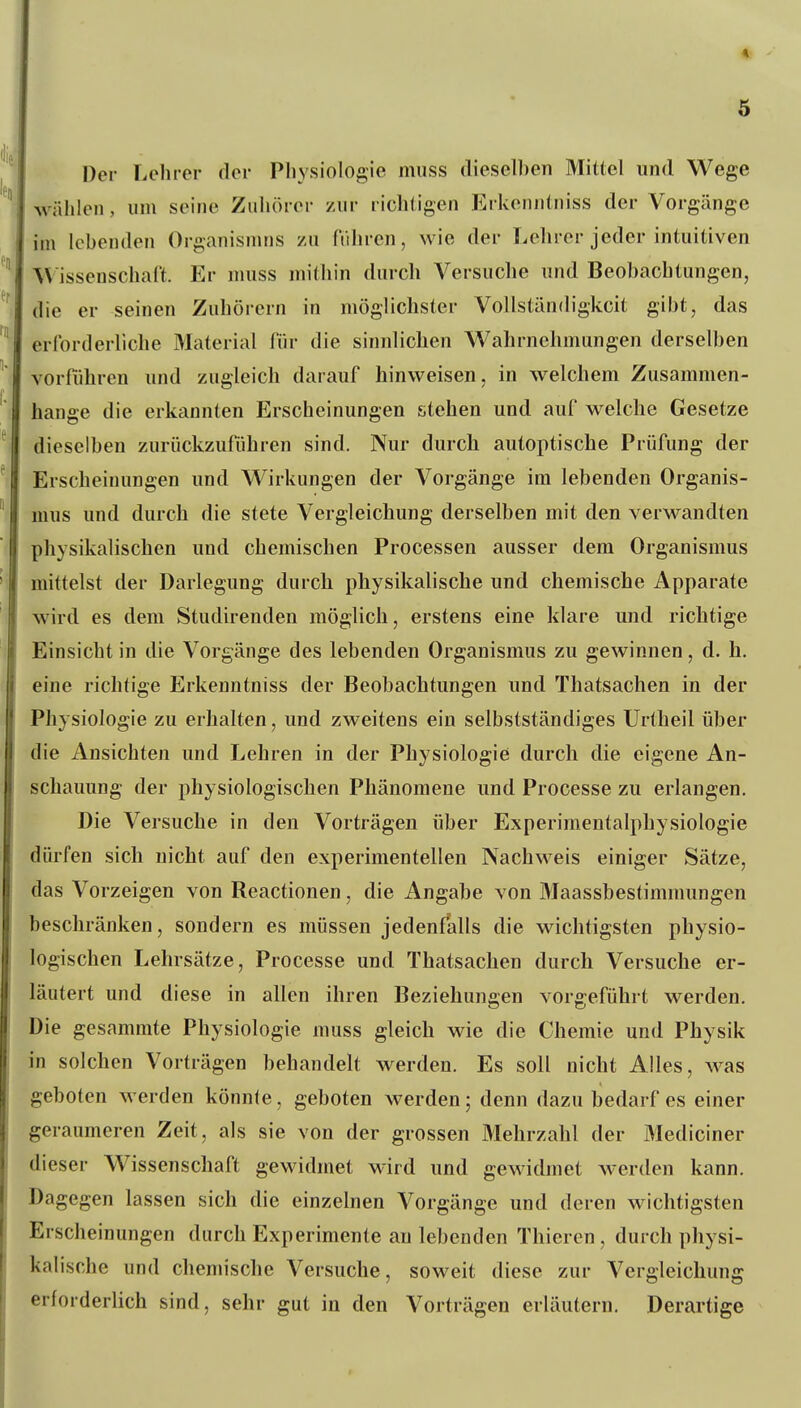 Der Lehrer der Physiologie muss dieselhen Mittel und Wege wählen, um seine Zuhörer /Air richtigen Erkeniitniss der Vorgänge im Ichenden Organismns zu führen, wie der Lehrer jeder intuitiven Wissenschaft. Er muss mithin durch Versuche und Beobachtungen, die er seinen Zuhörern in möglichster Vollstän(h'gkcit gibt, das erforderliche Material für die sinnlichen Wahrnehmungen derselben vorführen und zugleich darauf hinweisen, in welchem Zusammen- hange die erktinnten Erscheinungen stehen und auf welche Gesetze dieselben zurückzuführen sind. Nur durch autoptische Prüfung der Erscheinungen und Wirkungen der Vorgänge im lebenden Organis- mus und durch die stete Vergleichung derselben mit den verwandten physikalischen und chemischen Processen ausser dem Organismus mittelst der Darlegung durch physikalische und chemische Apparate wird es dem Studirenden möglich, erstens eine klare und richtige Einsicht in die Vorgänge des lebenden Organismus zu gewinnen, d. h. eine richtige Erkenntniss der Beobachtungen und Thatsachen in der Physiologie zu erhalten, und zweitens ein selbstständiges Urtheil über die Ansichten und Lehren in der Physiologie durch die eigene An- schauung der physiologischen Phänomene und Processe zu erlangen. Die Versuche in den Vorträgen über Experimentalphysiologie dürfen sich nicht auf den experimentellen Nachweis einiger Sätze, das Vorzeigen von Reactionen, die Angabe von Maassbestimmungen beschränken, sondern es müssen jedenfalls die wichtigsten physio- logischen Lehrsätze, Processe und Thatsachen durch Versuche er- läutert und diese in allen ihren Beziehungen vorgeführt werden. Die gesammte Physiologie muss gleich wie die Chemie und Physik in solchen Vorträgen behandelt werden. Es soll nicht Alles, was geboten werden könn(e, geboten werden; denn dazu bedarf es einer geraumeren Zeit, als sie von der grossen Mehrzahl der Mediciner dieser Wissenschaft gewidmet wird und gewidmet werden kann. Dagegen lassen sich die einzelnen Vorgänge und deren wichtigsten Erscheinungen durch Experimente au lebenden Thieren, durch physi- kalische und chemische Versuche, soweit diese zur Vergleichung erforderlich sind, sehr gut in den Vorträgen erläutern. Derartige