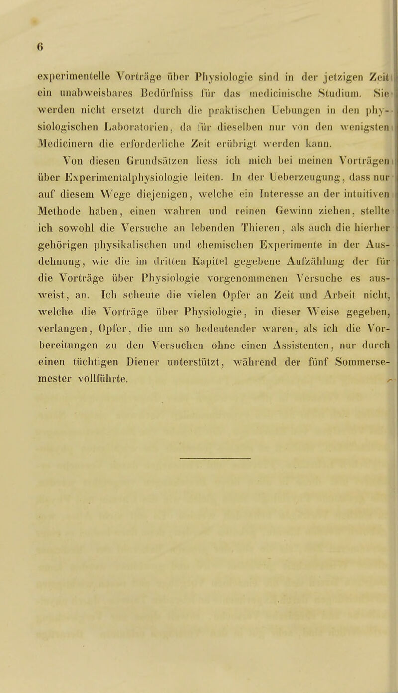 experimentelle Vorträge über Physiologie sind in der jetzigen Zeitl ein unabweisbares Bedürfniss für das inedicinische Studium. Sie» werden nicht erseizt durch die praktischen Uebungen in den phy-- siologischen Laboratorien, da für dieselben nur von den wenigstem Medicinern die errordeiliche Zeit erübrigt werden kann. , Von diesen Grundsätzen liess ich mich bei meinen Vorträgeni über Experimentalphysiologie leiten. In der Ueberzeugung, da.ss nur- auf diesem Wege diejenigen, welche ein Interesse an der intuitiveni Methode haben, einen wahren und reinen Gewinn ziehen, stellte! ich sowohl die Versuche an lebenden Thieren, als auch die hierher • gehörigen physikalischen und chemischen Experimente in der Aus- « dehnung, wie die im dritten Kapitel gegebene Aufzählung der für- die Vorträge über Physiologie vorgenommenen Versuche es aus- weist, an. Ich scheute die vielen Opfer an Zeit und Arbeit nicht, welche die Vorträge über Physiologie, in dieser Weise gegeben, verlangen, Opfer, die um so bedeutender waren, als ich die Vor- bereitungen zu den Versuchen ohne einen Assistenten, nur durch einen tüchtigen Diener unterstützt, während der fünf Sommerse- mester vollführte, ^