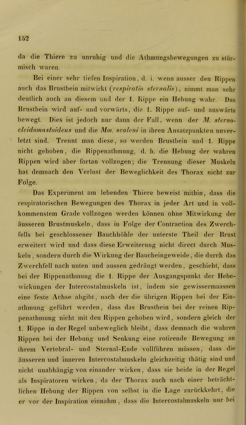 da die Thiere zu unruhig und die Alhmungsbcwegungen zu stür- misch waren. Bei einer sehr tiefen Inspiration, d. i. M^enn ausser den Rii)pen auch das Brustbein mitwirkt Qrespiraiio sternalis), nimmt man sehr deutlich auch an diesem und der 1. Rippe ein Hebung wahr. Das Brustbein wird auf- und vorwärts, die 1. Rippe auf- und auswärts bewegt. Dies ist jedoch nur dann der Fall, wenn der M. sterno- cleidomastoideus und die Mm. scaleni in ihren Ansatzpunkten unver- letzt sind. Trennt man diese, so werden Brustbein und 1. Rippe nicht gehoben, die Rippenathraung, d. h. die Hebung der wahren Rippen wird aber fortan vollzogen; die Trennung dieser Muskeln hat demnach den Verlust der BewegUchkeit des Thorax nicht zur Folge. Das Experiment am lebenden Thiere beweist mithin, dass die respiratorischen Bewegungen des Thorax in jeder Art und in voll- kommenstem Grade vollzogen werden können ohne Mitwirkung der äusseren Brustmuskeln, dass in Folge der Contractiou des Zwerch- fells bei geschlossener Bauchhöhle der unterste Theil der Brust erweitert wird und dass diese Erweiterung nicht direct durch Mus- keln , sondern durch die Wirkung der Baucheingeweide, die durch das Zwerchfell nach unten und aussen gedrängt werden, geschieht, dass bei der Rippenathmung die 1. Rippe der Ausgangspunkt der Hebe- wirkungen der Intercostalmuskeln ist, indem sie gewissermaassen eine feste Achse abgibt, nach der die übrigen Rippen bei der Ein- athmung geführt w^erden, dass das Brustbein bei der reinen Rip- penathmung nicht mit den Rippen gehoben wird, sondern gleich der 1. Rippe in der Regel unbeweglich bleibt, dass demnach die wahren Rippen bei der Hebung und Senkung eine rotirende Bewegung an ihrem Vertebral- und Sternal-Ende vollführen müssen, dass die äusseren und inneren Intercostalmuskeln gleichzeitig thätig sind und nicht unabhängig von einander wirken, dass sie beide in der Regel als Inspiratoren wirken, da der Thorax auch nach einer beträcht- lichen Hebung der Rippen von selbst in die Lage zurückkehrt, die er vor der Inspiration einnahm , dass die Intercostalmuskeln nur bei