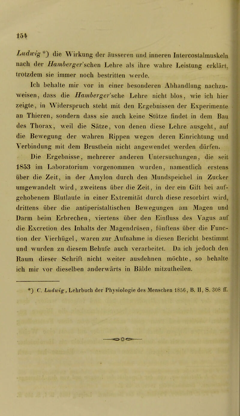 Ludwig *) die Wirkung der äusseren und inneren Intercostalmuskeln nach der Hamberger'sehen Lehre als ihre wahre Leistung erklärt, trotzdem sie immer noch bestritten werde. Ich behalte mir vor in einer besonderen Abhandlung nachzu- weisen, dass die Hambergej'sche Lehre nicht blos, wie ich hier zeigte, in Widerspruch steht mit den Ergebnissen der Experimente an Thieren, sondern dass sie auch keine Stütze findet in dem Bau des Thorax, weil die Sätze, von denen diese Lehre ausgeht, auf die Bewegung der wahren Rippen wegen deren Einrichtung und Verbindung mit dem Brustbein nicht angewendet werden dürfen. Die Ergebnisse, mehrerer anderen Untersuchungen, die seit 1853 im Laboratorium vorgenommen wurden, namentlich erstens über die Zeit, in der Amylon durch den Mundspeichel in Zucker umgewandelt wird, zweitens über die Zeit, in der ein Gift bei auf- gehobenem Blutlaufe in einer Extremität durch diese resorbirt wird, drittens über die antiperistaltischen Bewegungen am Magen und Darm beim Erbrechen, viertens über den Einfluss des Vagus auf die Excretion des Inhalts der Magendrüsen, fünftens über die Func- tion der Vierhügel, waren zur Aufnahme in diesen Bericht bestimmt und wurden zu diesem Behufe auch verarbeitet. Da ich jedoch den Raum dieser Schrift nicht weiter ausdehnen möchte, so behalte ich mir vor dieselben anderwärts in Bälde mitzutheilen.