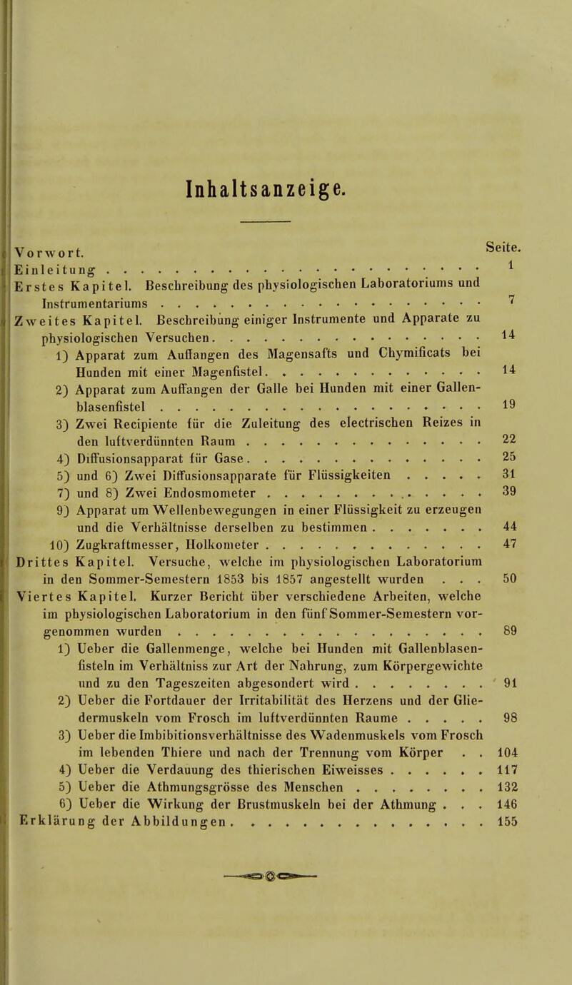 Inhaltsanzeige. Vorwort. S^'^^- Einleitung ^ Erstes Kapitel. Beschreibung des physiologischen Laboratoriums und Instrumentariums ^ Zweites Kapitel. Beschreibung einiger Instrumente und Apparate zu physiologischen Versuchen 1) Apparat zum Auffangen des Magensafts und Chymificats bei Hunden mit einer Magenfistel 14 2) Apparat zum Auffangen der Galle bei Hunden mit einer Gallen- blasenfistel 19 3) Zwei Recipiente für die Zuleitung des electrischen Reizes in den luftverdünnten Raum 22 4) Diffusionsapparat für Gase 25 5) und 6) Zwei Diffusionsapparate für Flüssigkeiten ..... 31 7) und 8) Zwei Endosmometer 39 9} Apparat um Wellenbewegungen in einer Flüssigkeit zu erzeugen und die Verhältnisse derselben zu bestimmen 44 10) Zugkraftmesser, Holkometer 47 Drittes Kapitel. Versuche, welche im physiologischen Laboratorium in den Sommer-Semestern 1853 bis 1857 angestellt wurden ... 50 Viertes Kapitel, Kurzer Bericht über verschiedene Arbeiten, welche im physiologischen Laboratorium in den fünf Sommer-Semestern vor- genommen wurden 89 1) Ueber die Gallenmenge, welche bei Hunden mit Gallenblasen- fisteln im Verhältniss zur Art der Nahrung, zum Körpergewichte und zu den Tageszeiten abgesondert wird 91 2) Ueber die Fortdauer der Irritabilität des Herzens und der Glie- dermuskeln vom Frosch im luftverdünnten Räume ..... 98 3) Ueber die Imbibitionsverhältnisse des Wadenmuskels vom Frosch im lebenden Thiere und nach der Trennung vom Körper . . 104 4) Ueber die Verdauung des thierischen Eiweisses 117 5) Ueber die Athmungsgrösse des Menschen . 132 6) Ueber die Wirkung der Brustmuskeln bei der Athmung . . . 146 Erklärung der Abbildungen . 155