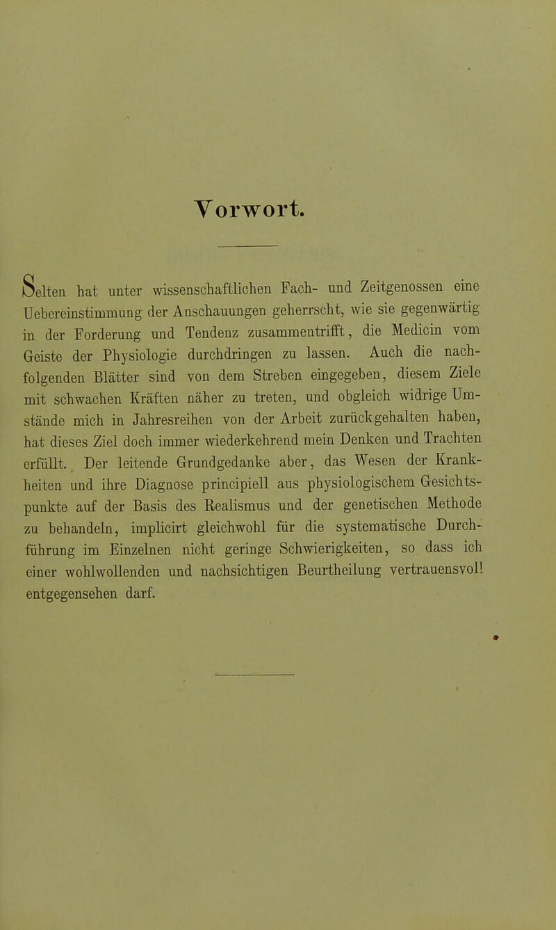 Vorwort. Selten hat unter wissenschaftlichen Fach- und Zeitgenossen eine Uebereinstimmung der Anschauungen geherrscht, wie sie gegenwärtig in der Forderang und Tendenz zusammentrifft, die Medicin vom Geiste der Physiologie durchdringen zu lassen. Auch die nach- folgenden Blätter sind von dem Streben eingegeben, diesem Ziele mit schwachen Kräften näher zu treten, und obgleich widrige Um- stände mich in Jahresreihen von der Arbeit zurückgehalten haben, hat dieses Ziel doch immer wiederkehrend mein Denken und Trachten erfüllt. Der leitende Grundgedanke aber, das Wesen der Krank- heiten und ihre Diagnose principiell aus physiologischem Gesichts- punkte auf der Basis des Realismus und der genetischen Methode zu behandeln, implicirt gleichwohl für die systematische Durch- führung im Einzelnen nicht geringe Schwierigkeiten, so dass ich einer wohlwollenden und nachsichtigen Beurtheilung vertrauensvoll entgegensehen darf.