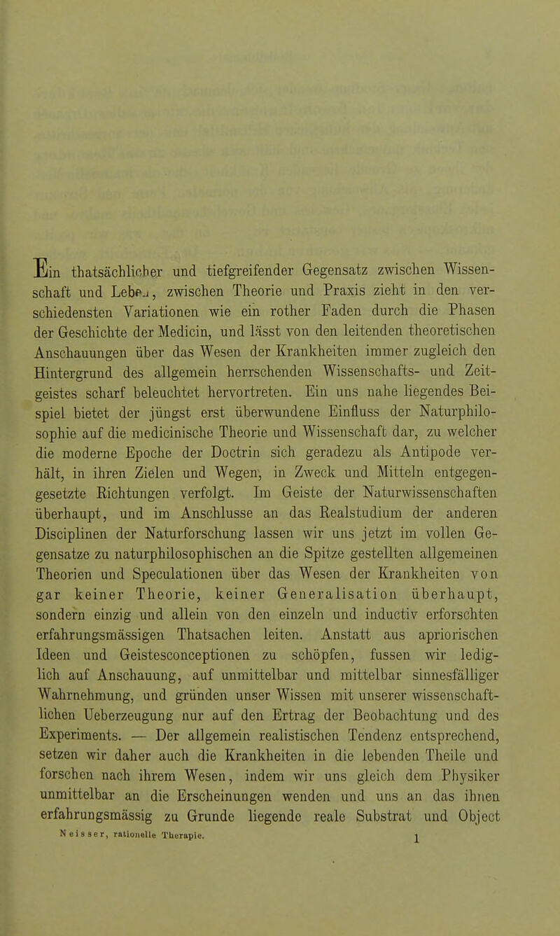 Ein thatsächlioher und tiefgreifender Gegensatz zwischen Wissen- schaft und Lebej, zwischen Theorie und Praxis zieht in den ver- schiedensten Variationen wie ein rother Faden durch die Phasen der Geschichte der Medicin, und lässt von den leitenden theoretischen Anschauungen über das Wesen der Krankheiten immer zugleich den Hintergrund des allgemein herrschenden Wissenschafts- und Zeit- geistes scharf beleuchtet hervortreten. Ein uns nahe liegendes Bei- spiel bietet der jüngst erst überwundene Einfluss der Naturphilo- sophie auf die medicinische Theorie und Wissenschaft dar, zu welcher die moderne Epoche der Doctrin sich geradezu als Antipode ver- hält, in ihren Zielen und Wegen, in Zweck und Mitteln entgegen- gesetzte Richtungen verfolgt. Im Geiste der Naturwissenschaften überhaupt, und im Anschlüsse an das Realstudium der anderen Disciplinen der Naturforschung lassen wir uns jetzt im vollen Ge- gensatze zu naturphilosophischen an die Spitze gestellten allgemeinen Theorien und Speculationen über das Wesen der Krankheiten von gar keiner Theorie, keiner Generalisation überhaupt, sondern einzig und allein von den einzeln und inductiv erforschten erfahrungsmässigen Thatsachen leiten. Anstatt aus apriorischen Ideen und Geistesconceptionen zu schöpfen, fussen wir ledig- lich auf Anschauung, auf unmittelbar und mittelbar sinnesfälliger Wahrnehmung, und gründen unser Wissen mit unserer wissenschaft- lichen Ueberzeugung nur auf den Ertrag der Beobachtung und des Experiments. — Der allgemein realistischen Tendenz entsprechend, setzen wir daher auch die Krankheiten in die lebenden Theile und forschen nach ihrem Wesen, indem wir uns gleich dem Physiker unmittelbar an die Erscheinungen wenden und uns an das ihnen erfahrungsmässig zu Grunde liegende reale Substrat und Object