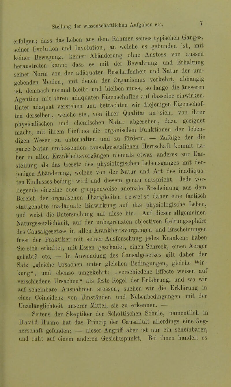 erfolgen: dass das Leben aus dem Rahmen seines typischen Ganges, seiner Evolution and Involution, an welche es gebunden ist, mit keiner Bewegung, keiner Abänderung ohne Anstoss von aussen heraustreten kann; dass es mit der Bewahrung und Erhaltung seiner Norm von der adäquaten Beschaffenheit und Natur der uni- gebenden Medien, mit denen der Organismus verkehrt, abhängig ist, demnach normal bleibt und bleiben muss, so lange die äusseren Agentien mit ihren adäquaten Eigenschaften auf dasselbe einwirken. Unter adäquat verstehen und betrachten wir diejenigen Eigenschaf- ten derselben, welche sie, von ihrer Qualität an sich, von ihrer physicalischen und chemischen Natur abgesehen, dazu geeignet macht, mit ihrem Einfluss die organischen Funktionen der leben- digen'Wesen zu unterhalten und zu fördern. — Zufolge der die ganze Natur umfassenden causalgesetzlichen Herrschaft kommt da- her in allen Krankheitsvorgängen niemals etwas anderes zur Dar- stellung als das Gesetz des physiologischen Lebensganges mit der- jenigen Abänderung, welche von der Natur und Art des inadäqua- ten Einflusses bedingt wird und diesem genau entspricht. Jede vor- liegende einzelne oder gruppenweise anomale Erscheinung aus dem Bereich der organischen Thätigkeiten beweist daher eine factisch stattgehabte inadäquate Einwirkung auf das physiologische Leben, und weist die Untersuchung auf diese hin. Auf dieser allgemeinen Naturgesetzlichkeit, auf der unbegrenzten objectiven Geltungssphäre des Causalgesetzes in allen Krankheitsvorgängen und Erscheinungen fusst der Praktiker mit seiner Ausforschung jedes Kranken: haben Sie sich erkältet, mit Essen geschadet, einen Schreck, einen Aerger gehabt? etc. — In Anwendung des Causalgesetzes gilt daher der Satz „gleiche Ursachen unter gleichen Bedingungen, gleiche Wir- kung*, und ebenso umgekehrt: „verschiedene Effecte weisen auf verschiedene Ursachen als feste Regel der Erfahrung, und wo wir auf scheinbare Ausnahmen stossen, suchen wir die Erklärung in einer Coincidenz von Umständen und Nebenbedingungen mit der Unzulänglichkeit unserer Mittel, sie zu erkennen. — Seitens der Skeptiker der Schottischen Schule, namentlich in David Hume hat das Princip der Oausalität allerdings eine Geg- nerschafl gefunden; — dieser Angriff aber ist nur ein scheinbarer, und ruht auf einem anderen Gesichtspunkt. Bei ihnen handelt es