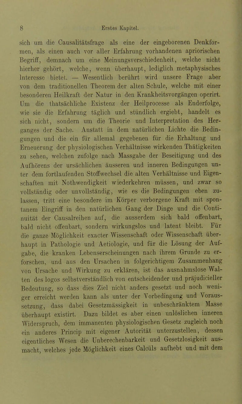 sich um die Causalitätsfrage als eine der eingeborenen Denkfor- men, als einen auch vor aller Erfahrung vorhandenen apriorischen Begriff, demnach um eine Meinungsverschiedenheit, welche nicht hierher gehört, welche, wenn überhaupt, lediglich metaphysisches Interesse bietet. — Wesentlicb berührt wird unsere Frage aber von dem traditionellen Theorem der alten Schule, welche mit einer besonderen Heilkraft der Natur in den Krankheitsvorgängen operirt. Um tlic thatsächliche Existenz der Heilprocesse als Enderfolge, wie sie die Erfahrung täglich und stündlich ergiebt, handelt es sich nicht, sondern um die Theorie und Interpretation des Her- ganges der Sache. Anstatt in dem natürlichen Lichte die Bedin- gungen und die ein für allemal gegebenen für die Erhaltung und Erneuerung der physiologischen Verhältnisse wirkenden Thätigkeiten zu sehen, welchen zufolge nach Massgabe der Beseitigung und des Aufhörens der ursächlichen äusseren und inneren Bedingungen un- ter dem fortlaufenden Stoffwechsel die alten Verhältnisse und Eigen- schaften mit Nothwendigkeit wiederkehren müssen, und zwar so vollständig oder unvollständig, wie es die Bedingungen eben zu- lassen, tritt eine besondere im Körper verborgene Kraft mit spon- tanem Eingriff in den natürlichen Gang der Dinge und die Conti- nuität der Causalreihen auf, die ausserdem sich bald offenbart, bald nicht offenbart, sondern wirkungslos und latent bleibt. Für die ganze Möglichkeit exacter Wissenschaft oder Wissenschaft über- haupt in Pathologie und Aetiologie, und für die Lösung der Auf- gabe, die kranken Lebenserscheinungen nach ihrem Grunde zu er- forschen, und aus den Ursachen in folgerichtigem Zusammenhang von Ursache und Wirkung zu erklären, ist das ausnahmslose Wal- ten des logos selbstverständlich von entscheidender und präjudicieller Bedeutung, so dass dies Ziel nicht anders gesetzt und noch weni- ger erreicht werden kann als unter der Vorbedingung und Voraus- setzung, dass dabei Gesetzmässigkeit in unbeschränktem Masse überhaupt existirt. Dazu bildet es aber einen unlöslichen inneren Widerspruch, dem immanenten physiologischen Gesetz zugleich noch ein anderes Princip mit eigener Autorität unterzustellen, dessen eigentliches Wesen die Unberechenbarkeit und Gesetzlosigkeit aus- macht, welches jede Möglichkeit eines Calcüls aufhebt und mit dem