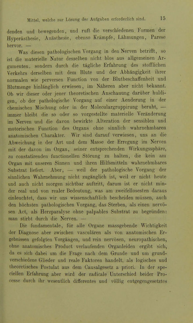 denden und bewegenden, und ruft die verschiedenen Formen der Hyperästhesie, Anästhesie, ebenso Krämpfe, Lähmungen, Parese hervor. — Was diesen pathologischen Vorgang in den Nerven betrifft, so ist die materielle Natur desselben nicht blos aus allgemeinen Ar- gumenten, sondern durch die tägliche Erfahrung des stofflichen Verkehrs derselben mit dem Blute und der Abhängigkeit ihrer normalen wie perversen Function von der Blutbeschaffenheit und Blutmenge hinlänglich erwiesen, im Näheren aber nicht bekannt. Ob wir dieser oder jener theoretischen Anschauung darüber huldi- gen, ob der pathologische Vorgang auf einer Aenderung in der chemischen Mischung oder in der Moleculargruppirung beruht, — immer bleibt die so oder so vorgestellte materielle Veränderung im Nerven und die davon bewirkte Alteration der sensiblen und motorischen Function des Organs ohne sinnlich wahrnehmbaren anatomischen Charakter. Wir sind darauf verwiesen, uns an die Abweichung in der Art und dem Masse der Erregung im Nerven mit der davon im Organ, seiner entsprechenden Wirkungssphäre, zu constatirenden functionellen Störung zu halten, die kein am Organ mit unseren Sinnen und ihren Hilfsmitteln wahrnehmbares Substrat liefert. Aber, — weil der pathologische Vorgang der sinnlichen Wahrnehmung nicht zugänglich ist, weil er nicht heute und auch nicht morgen sichtbar auftritt, darum ist er nicht min- der real und von realer Bedeutuug, was am zweifellosesten daraus einleuchtet, dass wir uns wissenschaftlich bescheiden müssen, auch den höchsten pathologischen Vorgang, das Sterben, als einen nervö- sen Act, als Herzparalyse ohne palpables Substrat zu begründen: man stirbt durch die Nerven. — Die fundamentale, für alle Organe massgebende Wichtigkeit der Diagnose aber zwischen vasculären als von anatomischen Er- gebnissen gefolgten Vorgängen, und rein nervösen, neuropathischen, ohne anatomisches Product verlaufenden Organleiden ergibt sich, da es sich dabei um die Frage nach dem Grunde und um grund- verschiedene Glieder und reale Faktoren handelt, als logisches und theoretisches Postulat aus dem Causalgesetz a priori. In der spe- ciellen Erfahrung aber wird der radicale Unterschied beider Pro- ei'sse durch ihr wesentlich differentes und völlig entgegengesetztes