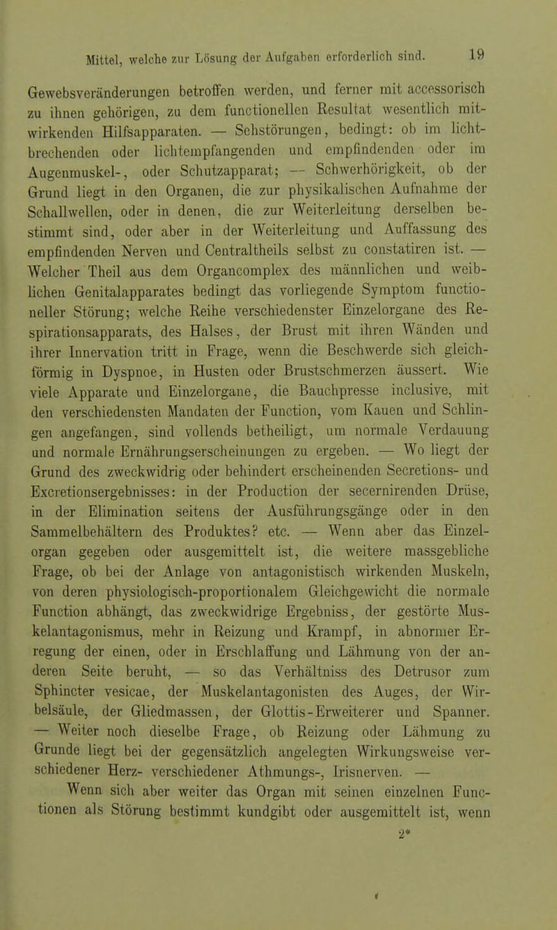 Gewebsveränderungen betroffen werden, und ferner mit accessorisch zu ihnen gehörigen, zu dem functionellen Resultat wesentlich mit- wirkenden Hilfsapparaten. — Sehstörungen, bedingt: oh im licht- brechenden oder lichfemplängenden und empfindenden oder im Augenmuskel-, oder Schutzapparat; — Schwerhörigkeit, ob der Grund liegt in den Organen, die zur physikalischen Aufnahme der Schallwellen, oder in denen, die zur Weiterleitung derselben be- stimmt sind, oder aber in der Weiterleitung und Auffassung des empfindenden Nerven und Centraltheils selbst zu constatiren ist. — Welcher Theil aus dem Organcomplex des männlichen und weib- lichen Genitalapparates bedingt das vorliegende Symptom funetio- neller Störung; welche Reihe verschiedenster Einzelorgane des Re- spirationsapparats, des Halses, der Brust mit ihren Wänden und ihrer Innervation tritt in Frage, wenn die Beschwerde sich gleich- förmig in Dyspnoe, in Husten oder Brustschmerzen äussert. Wie viele Apparate und Einzelorgane, die Bauchpresse inclusive, mit den verschiedensten Mandaten der Function, vom Kauen und Schlin- gen angefangen, sind vollends betheiligt, um normale Verdauung und normale Ernährungserscheinungen zu ergeben. — Wo liegt der Grund des zweckwidrig oder behindert erscheinenden Secretions- und Excretionsergebnisses: in der Production der secernirenden Drüse, in der Elimination seitens der Ausführungsgänge oder in den Sammelbehältern des Produktes? etc. — Wenn aber das Einzel- organ gegeben oder ausgemittelt ist, die weitere massgebliche Frage, ob bei der Anlage von antagonistisch wirkenden Muskeln, von deren physiologisch-proportionalem Gleichgewicht die normale Function abhängt, das zweckwidrige Ergebniss, der gestörte Mus- kelantagonismus, mehr in Reizung und Krampf, in abnormer Er- regung der einen, oder in Erschlaffung und Lähmung von der an- deren Seite beruht, — so das Verhältniss des Detrusor zum Sphincter vesicae, der Muskelantagonisten des Auges, der Wir- belsäule, der Gliedmassen, der Glottis-Erweiterer und Spanner. — Weiter noch dieselbe Frage, ob Reizung oder Lähmung zu Grunde liegt bei der gegensätzlich angelegten Wirkungsweise ver- schiedener Herz- verschiedener Athmungs-, Irisnerven. — Wenn sich aber weiter das Organ mit seinen einzelnen Func- tionen als Störung bestimmt kundgibt oder ausgemittelt ist, wenn 2*