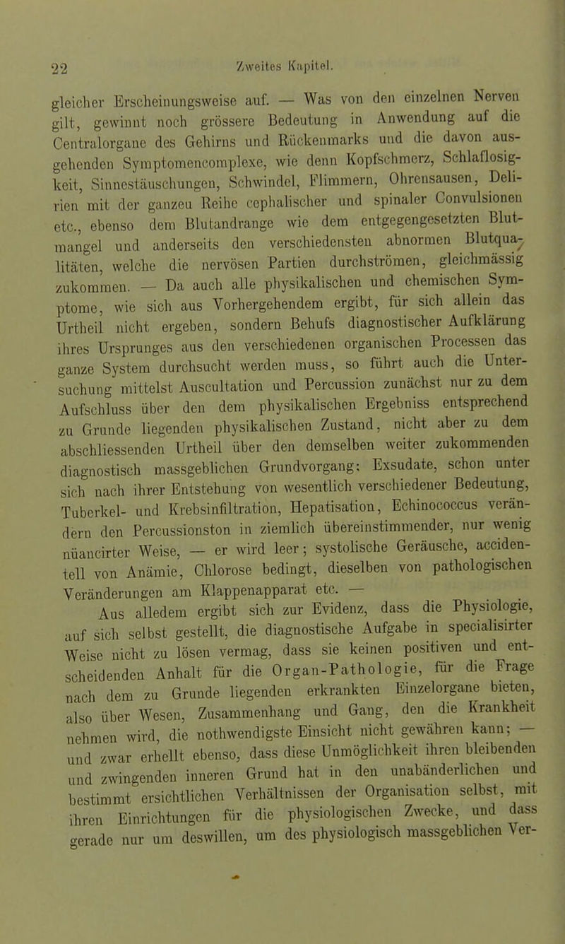 gleicher Erscheinungsweise auf. — Was von den einzelnen Nerven gilt, gewinnt noch grössere Bedeutung in Anwendung auf die Centraiorgane des Gehirns und Rückenmarks und die davon aus- gehenden Symptomencomplexe, wie denn Kopfschmerz, Schlaflosig- keit, Sinnestäuschungen, Schwindel, Flimmern, Ohrensausen, Deli- rien mit der ganzeu Reihe cephalischer und spinaler Convulsionen etc., ebenso dem Blutandrange wie dem entgegengesetzten Blut- mangel und anderseits den verschiedensten abnormen Blutqua- litäten, welche die nervösen Partien durchströmen, gleichmässig zukommen. - Da auch alle physikalischen und chemischen Sym- ptome, wie sich aus Vorhergehendem ergibt, für sich allein das Urtheil nicht ergeben, sondern Behufs diagnostischer Aufklärung ihres Ursprunges aus den verschiedenen organischen Processen das ganze System durchsucht werden muss, so führt auch die Unter- suchung mittelst Auscultation und Percussion zunächst nur zu dem Aufschluss über den dem physikalischen Ergebniss entsprechend zu Grunde liegenden physikalischen Zustand, nicht aber zu dem abschliessenden Urtheil über den demselben weiter zukommenden rliagnostisch massgeblichen Grundvorgang: Exsudate, schon unter sich nach ihrer Entstehung von wesentlich verschiedener Bedeutung, Tuberkel- und Krebsinfiltration, Hepatisation, Echinococcus verän- dern den Percussionston in ziemlich übereinstimmender, nur wenig nüancirter Weise, - er wird leer; systolische Geräusche, acciden- tcll von Anämie, Chlorose bedingt, dieselben von pathologischen Veränderungen am Klappenapparat etc. — Aus alledem ergibt sich zur Evidenz, dass die Physiologie, auf sich selbst gestellt, die diagnostische Aufgabe in specialisirter Weise nicht zu lösen vermag, dass sie keinen positiven und ent- scheidenden Anhalt für die Organ-Pathologie, für die Frage nach dem zu Grunde liegenden erkrankten Finzelorgane bieten, also über Wesen, Zusammenhang und Gang, den die Krankheit nehmen wird, die notwendigste Einsicht nicht gewähren kann: — und zwar erhellt ebenso, dass diese Unmöglichkeit ihren bleibenden und zwingenden inneren Grund hat in den unabänderlichen und bestimmt ersichtlichen Verhältnissen der Organisation selbst, mit ihren Einrichtungen für die physiologischen Zwecke, und dass -erade nur um deswillen, um des physiologisch massgeblichen Ver-