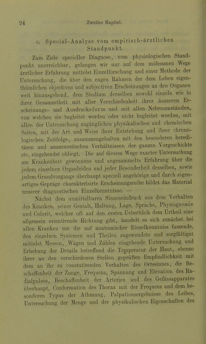 c. Special-Analyse vom empirisch-ärztlichen Stand pun kt. Zum Ziele specieller Diagnose, vom physiologischen Stand- punkt unerreichbar, gelangen wir nur auf dem mühsamen Wege ärztlicher Erfahrung mittelst Einzelforschung und einer Methode der Untersuchung, die über den engen Rahmen der dem Leben eigen- tümlichen objectiven und subjectiven Erscheinungen an den Organen weit hinausgehend, dem Studium derselben sowohl einzeln wie in ihrer Gesammtheit mit aller Verschiedenheit ihrer äusseren Er- scheinungs- und Ausdruckst orm und mit allen Nebenumständen, von welchen sie begleitet werden oder nicht begleitet werden, mit allen der Untersuchung zugänglichen physikalischen und chemischen Seiten, mit der Art und Weise ihrer Entstehung und ihrer chrono- logischen Zeitfolge, zusammengehalten mit den besonderen heredi- tären und anamnestischen Verhältnissen der ganzen Vorgeschichte etc. eingehendst obliegt. Die auf diesem Wege exaeter Untersuchung am Krankonbett gewonnene und angesammelte Erfahrung über die jedem einzelnen Organleiden und jeder Besonderheit desselben, sowie jedem Grundvorgange überhaupt speciell angehörige und durch eigen- artiges Gepräge charakterisirte Erscheinungsreihe bildet das Material unserer diagnostischen Einzelkenntnisse. — Nächst dem unmittelbaren Sinneseindruck aus dem Verhalten des Kranken, seiner Gestalt, Haltung, Lage, Sprache, Physiognomie und Colorit, welcher oft auf den ersten Ueberblick dem Urtheil eine allgemein orientirende Richtung gibt, handelt es sich zunächst bei allen Kranken um die auf anatomischer Einzelkenntniss fussende, den einzelnen Systemen und Theilen zugewendete und sorgfältigst mittelst Messen, Wägen und Zählen eingehende Untersuchung und Erhebung der Details betreffend die Temperatur der Haut, ebenso ihrer an den verschiedenen Stellen geprüften Empfindlichkeit mit dem an ihr zu constatirenden Verhalten des Ortssinnes, die Be- schaffenheit der Zunge, Frequenz, Spannung und Elevation des Ra- dialpulses, Beschaffenheit der Arterien und des Gefässapparates überhaupt, Conformation des Thorax mit der Frequenz und dem be- sonderen Typus der Athmung, Palpationsergebnisse des Leibes, Untersuchung der Menge und der physikalischen Eigenschaften des