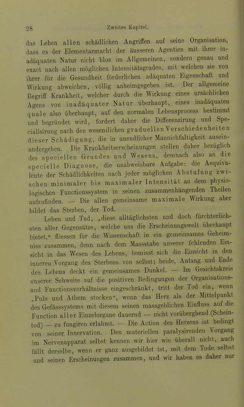 das Leben allen schädlichen Angriffen auf seine Organisation, dass es der Elementarmacht der äusseren Agentien mit ihrer in- adäquaten Natur nicht blos im Allgemeinen, sondern genau und exact nach allen möglichen Intensitätsgraden, mit welchen sie von ihrer für die Gesundheit förderlichen adäquaten Eigenschaft und Wirkung abweichen, völlig anheimgegeben ist. Der allgemeine Begriff Krankheit, welcher durch die Wirkung eines ursächlichen Agens von inadäquater Natur überhaupt, eines inadäquaten quäle also überhaupt, auf den normalen Lebensprocess bestimmt und begründet wird, fordert daher die Differenzirung und Spe- cialisirung nach den wesentlichen graduellen Verschiedenheiten dieser Schädigung, die in unendlicher Mannich faltigkeit ausein- andergehen. Die Krankheitserscheinungen stellen daher bezüglich des speciellen Grundes und Wesens, demnach also an die specielle Diagnose, die unabweisbare Aufgabe: die Aequiva- lente der Schädlichkeiten nach jeder möglichen Abstufung zwi- schen minimaler bis maximaler Intensität an dem physio- logischen Functionssystem in seinen zusammenhängenden Theilen aufzufinden. — Die allen gemeinsame maximale Wirkung aber bildet das Sterben, der Tod. Leben und Tod, „diese alltäglichsten und doch fürchterln li- sten aller Gegensätze, welche uns die Erscheinungswelt überhaupt bietet, fliessen für die Wissenschaft in ein gemeinsames Geheim- niss zusammen, denn nach dem Massstabe unserer fehlenden Ein- sicht in das Wesen des Lebens, bemisst sich die Einsicht in den inneren Vorgang des Sterbens von selbst; beide, Anlang und Ende des Lebens deckt ein gemeinsames Dunkel. — Im Gesichtskreis unserer Sehweite auf die positiven Bedingungen der Organisations- und Functionsverhältnisse eingeschränkt, tritt der Tod ein, wenn „Puls und Athem stocken, wenn das Herz als der Mittelpunkt des Gefässsystems mit diesem seinen massgeblichen Einfluss auf die Function aller Einzelorgane dauernd — nicht vorüberghend (Schein- tod) — zu fungiren erlahmt. — Die Actio n des Herzens ist beding von seiner Innervation. Den materiellen paralysirenden Vorgang im Nervenapparat selbst kennen wir hier wir überall nicht, auch fällt derselbe, wenn er ganz ausgebildet ist, mit dem Tode selbst und seinen Erscheinungen zusammen, und wir haben es daher nur