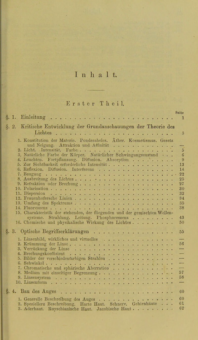 Inhalt. Erster Theil. Seite §. 1. Einleitung , ' 1 §. 2. Kritische Entwicklung der Grundanschauungen der Theorie des Lichtes 3 1. Konstitution der Materie. Ponderabeles. Äther. Kosmetismus. Gesetz und Neigung. Attraktion und Affinität — 2. Licht. lutensität. Farbe 5 3. Natürliche Farbe der Körper. Natürlicher Schwingungszustand • . . C 4. Leuchten. Fortpflanzung. Diffusion. Absorption 9 5. Zur Sichtbarkeit erforderliche Intensität 13 G. Reflexion. Diffusion. Interferenz 14 7. Beugung -22 8. Ausbreitung des Lichtes . . . . • 25 9. Refraktion oder Brechung 27 10. Polarisation 30 11. Dispersion 32 12. Frauenhofersche Linien 34 13. Umfang des Spektrums 35 14. Fluoreszenz 38 15. Charakteristik der stehenden, der fliegenden und der gemischten Wellen- systeme. Strahlung. Leitung. Phosphoreszenz 43 IG. Chemische und physikalische Wirkung des Lichtes 50 §. 3. Optische Begriffserklärungen 55 1. Linsenbild, wirkliches und virtuelles — 2. Krümmung der Linse 50 3. Verrückung der Linse — 4. Brechungskoeffizient — 5. Bilder der verschiedenfarbigen Strahlen — 6. Sehwinkel — 7. Chromatische und sphärische Aberration — 8. Medium mit einseitiger Begrenzung 57 9. Linsensystem • 58 10, Linsenform — §. 4. Bau des Auges CO 1. Generelle Bcschreihung des Auges 60 2. Speziellere Beschreibung. Harte Haut. Sehnerv, Gehirnhäute . . , Gl