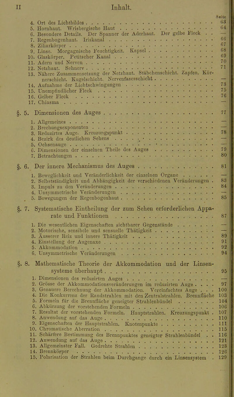 Seite 4. Ort des Lichtbildes ö3 5. Hornhaut. Wrisbei'gische Haut ö4 C. Besondere Details. Der Spanner der Aderhaut. Der gelbe Fleck . . — 7. Regenbogenhaut. Iriskanal j'' 8. Ziharkörper ^'^ 9. Linse. Morgagnische Feuchtigkeit. Kapsel G8 10. Glaskörper. Petitscher Kanal 59 11. Adern und Nerven ^0 12. Netzbaut. Sehnerv 71 18. Nähere Zusammensetzung der Netzhaut. Stäbchenschicht. Zapfen. Kör- nerschicht. Kugelschicbt. Nervenfaserschiclit — 14. Aufnahme der Licbtschwingungen 73 15. Unempfindlicher Fleck 75 16. Gelber Fleck 7G 17. Chiasma — §. 5. Dimensionen des Auges 77 1. Allgemeines — 2. Brechungsexponenten — 3. Reduzirtes Auge. Kreuzungspunkt 78 4. Bezirk des deutlichen Sehens — 5. Ochsenauge • — C. Dimensionen der einzelnen Theile des Auges . 79 7. Betrachtungen 80 §. 6. Der innere Mechanismus des Auges 81 1. Beweglichkeit und Veränderlichkeit der einzelnen Organe — 2. Selbstständigkeit und Abhängigkeit der verschiedenen Veränderungen . 83 8. Impuls zu den Veränderungen 84 4. Unsymmetrische Veränderungen — 5. ße-wegungen der Regenbogenhaut 85 §. 7. Systematische Eintheilung der zum Sehen erforderlichen Appa- rate und Funktionen 87 1. Die wesentlichen Eigenschaften sichtbarer Gegenstände — 2. Motorische, sensibcle und sensuelle Thätigkeit : . — 3. Äusserer Reiz und innere Thätigkeit 89 4. Einstellung der Augenaxe 91 5. Akkommodation 92 6. Unsymmetrische Veränderungen 94 §. 8. Mathematische Theorie der Akkommodation und der Linsen- systeme überhaupt 95 1. Dimensionen des reduzirten Auges — 2. Grösse der Akkommodationsveränderungen im reduzirten Auge .... 97 3. Genauere Berechnung der Akkommodation. Vereinfachtes Auge . . . 100 4. Die Konkurrenz der Rnndstrahlcn mit den Zentralstrahlen. Brennfläche 103 5. Formeln für die Brenniläche geneigter Strahlenbündel 104 G. Abkürzung der vorstehenden Formeln lOG 7. Resultat der vorstehenden Formeln. Hauptstrahlen. Kreuzungspunkt . 107 8. Anwendung auf das Auge 110 9. Eigenschaften der Hauptstrahlen. Knotenpunkte III 10. Chromatische Aberration 115 11. Schärfere Bestimmung des Brennpunktes geneigter Strahlenbündel . . IIG 12. Anwendung auf das Auge 121 13. Allgemeinster Fall. Gedrehte Strahlen 128 14. Brennkörper 12G 15. Polarisation der Strahlen beim Durchgänge durch ein Linsensystem . 129