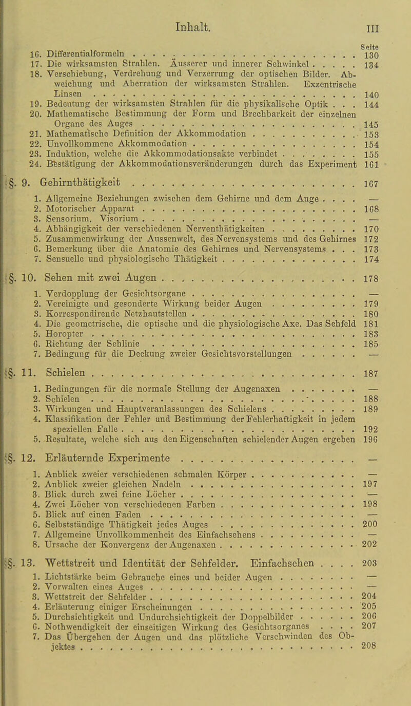Seite IG. Differentialformeln 130 17. Die wii-ksamsten Strahlen. Äusserer und innerer Sohwinkcl 134 18. Verschiebung, Verdrehung und Verzerrung der optischen Bilder. Ab- weichung und Aberration der wirksamsten Strahlen. Exzentrische Linsen , 140 19. Bedeutung der wirksamsten Strahlen für die physikalische Optik . . . 144 20. Mathematische Bestimmung der Form und Brechbarkeit der einzelnen Organe des Auges 145 21. Mathematische Definition der Akkommodation 153 22. Unvollkommene Akkommodation 154 23. Induktion, welche die Akkommodationsakte verbindet 155 24. Bestätigung der Akkommodationsveränderungen durch das Experiment IGl :§. 9. Gehimtliätigkeit 1C7 1. Allgemeine Beziehungen zwischen dem Gehirne und dem Auge .... — 2. Motorischer Apparat 108 3. Sensorium. Visorium — 4. Abhängigkeit der verschiedenen Nerventhätigkeiten 170 5. Zusammenwirkung der Aussenwelt, des Nervensystems und des Gehirnes 172 G. Bemerkung über die Anatomie des Gehirnes und Nervensystems . . . 173 7. Sensuelle und physiologische Thätigkeit 174 '§. 10. Sehen mit zwei Augen , 178 1. Verdopplung der Gesichtsorgane — 2. Vereinigte und gesonderte Wirkung beider Augen 179 3. Korrespondirende Netzhautstellen 180 4. Die geometrische, die optische und die physiologische Axe. Das Sehfeld 181 5. Horopter 183 6. Richtung der Sehlinie 185 7. Bedingung für die Deckung zweier Gesichtsvorstellungen — ^§. 11. Schielen 187 1. Bedingungen für die normale Stellung der Augenaxen • — 2. Schielen • 188 3. Wirkungen und Hauptveranlassungen des Schielens • • • 189 4. Klassifikation der Fehler und Bestimmung der Fehlerhaftigkeit in jedem speziellen Falle 192 5. Resultate, welche sich aus den Eigenschaften schielender Äugen ergeben 19G v;§. 12. Erläuternde Experimente — 1. Anblick zweier verschiedenen schmalen Körper — 2. Anblick zweier gleichen Nadeln 197 3. Blick durch zwei feine Lücher — 4. Zwei Löcher von verschiedenen Farben 198 5. Blick auf einen Faden — G. Selbstständige Thätigkeit jedes Auges 200 7. Allgemeine Unvollkommenheit des Einfachsehens — 8. Ursache der Konvergenz der Augenaxen 202 i§. 13. Wettstreit und Identität der Sehfelder. Einfachsehen .... 203 1. Lichtstärke beim Gebrauclje eines und beider Augen — 2. Vorwalten eines Auges — 3. Wettstreit der Sehfelder 204 4. Erläuterung einiger Erscheinungen 205 5. Durchsichtigkeit und Undurchsichtigkeit der Doppelbilder 200 G. Nothwendigkeit der einseitigen Wirkung des Gesichtsorganes .... 207 7. Das Übergehen der Augen und das plötzliche Verschwinden des Ob- jektes 208