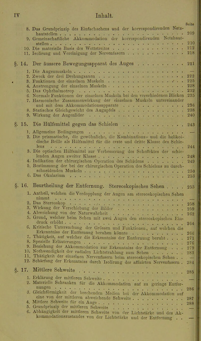 Seite 8. Das Grundprinzip des Einfachsehens und der liorrespondirenden Netz- hautstellen 209 9. Gemeinschaftliche Akljommodation ili-v liorrespondireuden Nctzhaut- steUen 210 10. Die materielle Basis des Wettstreites 212 11. Isolirung und Vereinigung der Nervenfasern 218 §. 14. Der äuBsere Bewegungsapparat des Auges 221 1. Die Augenmuskeln — 2. Zweck der drei Drehungsaxen 222 3. Funktionen der einzelnen Muskeln .• . . 225 4. Anstrengung der einzelnen Muskeln 228 5. Das Ophthalmotrop 232 G. Normale Funktionen der einzelnen Muskeln bei den verschiedenen Blicken 235 7. Harmonische Zusammenwrkung der einzelnen Muskeln untereinander und mit dem Akkommodationsapparate 236 8. Statisches Gleichgewicht des Augapfels 238 9. Wirkung der Augenlider 240 §. 15. Die Hülfsmittel gegen das Schielen 243 1. Allgemeine Bedingungen — 2. Die prismatische, die gewöhnliche, die Kombinations- und die helikoi- dische Brille als Hülfsmittel für die erste und dritte Klasse des Schie- lens ■ 244 3. Die optischen Hülfsmittel zur Verbesserung des Seheffektes der schie- lenden Augen zweiter Klasse 248 4. Indikation der chirurgischen Operation des Scbielens 249 5. Bestimmung der bei der chirurgischen Operation des Schicleus zu durch- schneidenden Muskeln 250 G. Das Okularium . 253 §. 16. Beurtheilung der Entfernung. Stereoskopisches Sehen .... 255 1. Antheil, welchen die Verdopplung der Augen am stereoskopischen Sehen nimmt 2. Das Stereoskop , 258 3. Wirkung der Verschiebung der Bilder 259 4. Abweichung von der Naturwahrheit 202 5. Grund, welcher beim Sehen mit zwei Augen den stereoskopischen Ein- druck erhöht 204 0. Kritische Untersuchung der Grössen und Funktionen, auf welchen die Erkenntniss der Entfernung beruhen könnte 200 7. Thätigkeit, auf welcher die Erkenntniss der Entfernung beruht .... 271 8. Spezielle Erläuterungen 270 9. Beziehung der Akkommodation zur Erkenntniss der Entfernung ... 279 10. Nothwendigkeit der radialen Lichtstrahlung zum Sehen 283 11. Thätigkeit der einzelnen Nervenfasern beim stereoskopischen Sehen . . — 12. Schärftmg der Erkenntniss durch IsoUrung der affizirten Nervenfasern . 284 §. 17. Mittlere Sehweite ' 285 1. Erklärung der mittleren Sehweite 2. Materielle Schranken für die Akkommodation auf zu geringe* Entfer- nungen 286 3. Gleichförmigkeit der brechenden Medien bei der Akkommodation auf eme von der mittleren abweichende Sehweite 287 4. Mittlere Sehweite für ein Auge 288 5. Grundprinzip der mittleren Sehweite .............. '. ' 6. Abhängigkeit der mittleren Sehweite von der Lichtstärke und des Äk- kommodationszustandcs von der Lichtstärke und der Entfernung . . —