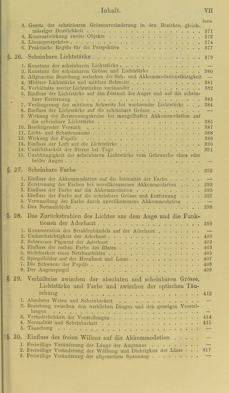Seite 3. Gesetz der scheinbaren Grössenveränclerung in den Bezirken gleich- massiger Deutlichkeit 371 4. Kontrastwirkung zweier Objekte 372 5. Linearperspektive 374 G. Praktische Regeln für die Perspektive 877 §. 26. Scheinbare Lichtstärke 379 1. Konstanz der scheinbaren Lichtstärke — 2. Konstanz der scheinbaren Grösse und Lichtstärke 380 3. Allgemeine Beziehung zwischen der Seh- und Akkommodationsthätigkeit — 4. Mittlere Lichtstärke und mittlere Sehweite 381 5. Verhältniss zweier Lichtstärken zueinander 382 G. Einfluss der Lichtstärke auf den Zustand des Auges und auf die schein- bare Entfernung 883 7. Verlängerung der mittleren Sehweite bei wachsender Lichtstärke . . . 384 8. Einfluss der Lichtstärke auf die scheinbare Grösse — 9. Wirkung der Zerstreuungskreise bei mangelhafter Akkommodation auf die scheinbare Lichtstärke 38G 10. Bestätigender Versuch 387 11.. Licht- und Schattensäume 388 12. Wirkung der Pupille 389 13. Einfluss der Luft auf die Lichtstärke 390 14. Unsichtbarkeit der Sterne bei Tage 391 15. Unabhängigkeit der scheinbaren Lichtstärke vom Gebrauche eines oder beider Augen — §. 27. Scheinbare Farbe 392 1. Einfluss der Akkommodation auf die Intensität der Farbe ...... — 2. Zerstreuung der Farben bei unvollkommener Akkommodation .... 393 3. Einfluss der Farbe auf die Akkommodation 395 4. Einfluss der Farbe auf die scheinbare Grösse und Entfernung .... 397 5. Verwandlung der Farbe durch unvollkommene Akkommodation ... — G. Das Normalobjekt 398 §. 28. Das Zurückstrahlen des Lichtes aus dem Äuge und die Funk- tionen der Aderhaut 399 1. Konzentration des Strahlenbündels auf der Aderhaut ........ — 2. Undurchsichtigkeit der Aderhaut 400 3. Schwarzes l^igment der Adcrliaut 402 4. Einfluss der rothen Farbe des Blutes 403 5. Sichtbarkeit eines Netzhautbildes 405 G. Spiegelbilder auf der Hornhaut und Linse 407 7. Die Schwärze der Pupille 408 8. Der Augenspiegel 409 §. 29. Verhältniss zwischen der absoluten und scheinbaren Grösse, Lichtstärke und Farbe und zwischen der optischen Täu- schung 412 1. Absolutes Wesen und Scheinbarkeit — 2. Beziehung zwischen den wirklichen Dingen und den geistigen Vorstel- lungen — 3. Veränderlichkeit der Vorstellungen 414 4. Normalität und Scheiiibarkeit 415 5. Täuschung — §. 30. Einfluss des freien Willens auf die Akkommodation — 1. Freiwillige Veränderung der Länge der Augona.\c — 2. Freiwillige Veränderung der Wölbung Und Dichtigkeit der Linse ... 417 3. Freiwillige Veränderung der allgemeinen Spannung —