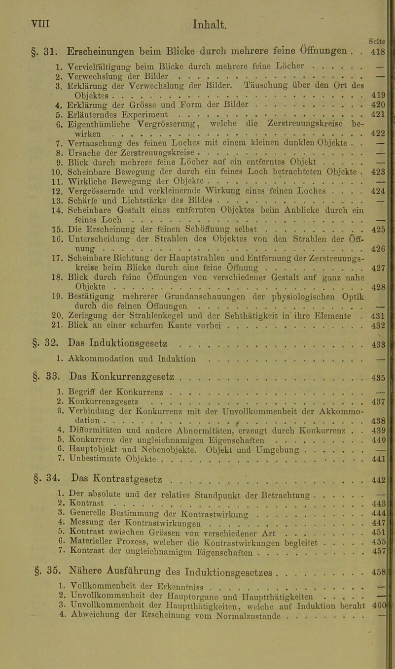 Seife §. 31. Erscheinungen heim BHcke durch mehrere feine 0£fnungen . . 4I8 1. Vervielfältigung beim Blicke durch mehrere feiae Löcher _ 2. Verwechslung der Bilder — 3. Erklärung der Verwechslung der Bilder. Täuschung über den Ort des Objektes 419 4. Erklärung der Grösse und Form der Bilder 420 5. Erläuterndes Experiment 421 G. EigenthümUche Vergrösserung, welche die Zerstreuungskreise be- wirken 422 7. Vertausch ung des feinen Loches mit einem kleinen dunklen Objekte . . — 8. Ursache der Zerstreuungskreise . . . . — 9. Blick durch mehrere feine Löcher auf ein entferntes Objekt — 10. Scheinbare Bewegung der durch ein feines Loch betrachteten Objekte . 423 11. Wirkliche Bewegung der Objekte ' — 12. Vergrössemdc und verkleinernde Wirkung eines feinen Loches .... 424 13. Schärfe und Lichtstärke des Bildes — 14. Scheinbare Gestalt eines entfernten Objektes bciin Anblicke durch ein feines Loch — 15. Die Erscheinung der feinen Sehöffnung selbst 425 IG. Unterscheidung der Strahlen des Objektes von den Strahlen der Öff- nung 426 17. Scheinbare Richtung der Hauptstrahlen und Entfernung der Zerstreuungs- kreise beim Blicke durch eine feine Öffnung 427 18. Blick durch feine Öffnungen von verschiedener Gestalt auf ganz nahe Objekte 428 19. Bestätigung mehrerer Grundanschauungen der physiologischen Optik durch die feinen Öffnungen — 20. Zerlegung der Strahlcnkcgel und der Sehthätigkeit in' ihre Elemente . 431 21. BUck an einer scharfen Kante vorbei 432 §. 32. Das Induktionsgesetz . 433 1. Akkommodation und Induktion — §. 33. Das Konkurrenzgesetz 435 1. Begriff der Konkurrenz — 2. Konkurrenzgesetz 437 3. Verbindung der Konkurrenz mit der Unvollkommenheit der Akkommo- dation f 438 4. Difformitäten und andere Abnormitäten, erzeugt durch Konkurrenz . . 4;>9 5. Konkurrenz der ungleichnamigen Eigenschaften 410 6. Hauptobjekt und Nebenobjekte. Objekt und Umgebung — 7. Unbestimmte Objekte ■ . . • . 441 §. 34. Das Kontrastgesetz 442 1. Der absolute und der relative Standpunkt der Betrachtung —' 2. Kontrast 443 3. Generelle Bestimmung der Kontrastwirkung 444 4. Messung der Kontrastwirkungen 447 5. Kontrast zwischen Grössen von verschiedener Art 451 G. Materieller Prozess, welcher die Kontrastwirkungen begleitet 455 7. Kontrast der ungleichnamigen Eigenschaften 457 §. 35. Nähere Ausführung des Induktionsgesetzes 458 1. Vollkommenheit der Erkenntniss — 2. Unvollkommenheit der Hauptorganc und Hauptthätigkeiten — 3. Unvollkommenheit der Hnuptthiltigkoitcn, welche auf Induktion beruht 4C0 4. Abweichung der Erscheinung vom Normalzustande —