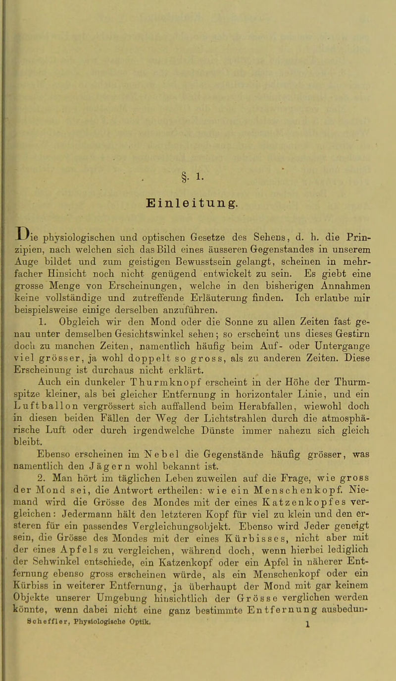 §• 1- Einleitung. ie physiologischen und optischen Gesetze des Sehens, d. h, die Prin- zipien, nach welchen sich das Bild eines äusseren Gegenstandes in unserem Auge bildet und zum geistigen Bewusstsein gelangt, scheinen in mehr- facher Hinsicht noch nicht genügend entwickelt zu sein. Es giebt eine grosse Menge von Erscheinungen, welche in den bisherigen Annahmen keine vollständige und zutreffende Erläuterung finden. Ich erlaube mir beispielsweise einige derselben anzuführen. 1. Obgleich wir den Mond oder die Sonne zu allen Zeiten fast ge- nau unter demselben Gesichtswinkel sehen; so erscheint uns dieses Gestirn doch zu manchen Zeiten, namentlich häufig beim Auf- oder Untergange viel grösser, ja wohl doppelt so gross, als zu anderen Zeiten. Diese Erscheinung ist durchaus nicht erklärt. Auch ein dunkeler Thurmknopf erscheint in der Höhe der Thurm- spitze kleiner, als bei gleicher Entfernung in horizontaler Linie, und ein Luftballon vergrössert sich auffallend beim Herabfallen, wiewohl doch in diesen beiden Fällen der Weg der Lichtstrahlen durch die atmosphä- rische Luft oder durch ii-gendwelche Dünste immer nahezu sich gleich bleibt. Ebenso erscheinen im Nebel die Gegenstände häufig grösser, was namentlich den Jägern wohl bekannt ist. 2. Man hört im täglichen Leben zuweilen auf die Frage, wie gross der Mond sei, die Antwort ertheilen: wie ein Menschenkopf. Nie- mand wird die Grösse des Mondes mit der eines Katzenkopfes ver- gleichen : Jedermann hält den letzteren Kopf für viel zu klein und den er- steren für ein passendes Vergleichungsobjekt. Ebenso wird Jeder geneigt sein, die Grösse des Mondes mit der eines Kürbisses, nicht aber mit der eines Apfels zu vergleichen, während doch, wenn hierbei lediglich der Sehwinkel entschiede, ein Katzenkopf oder ein Apfel in näherer Ent- fernung ebenso gross erscheinen würde, als ein Menschenkopf oder ein Kürbiss in weiterer Entfernung, ja überhaupt der Mond mit gar keinem Objekte unserer Umgebung hinsichtlich der Grösse verglichen werden könnte, wenn dabei nicht eine ganz bestimmte Entfernung ausbedun-
