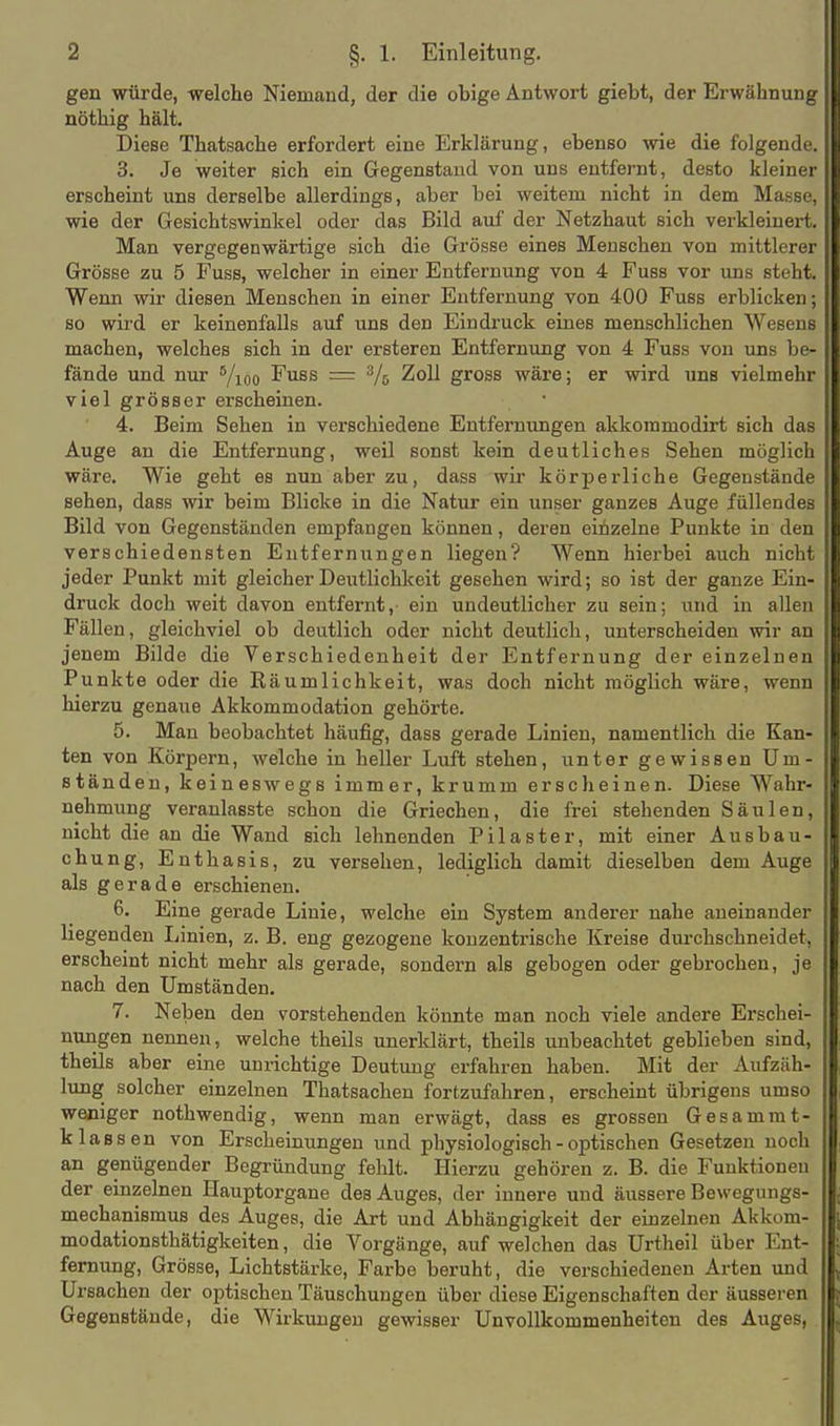 gen würde, welche Niemand, der die obige Antwort giebt, der Erwähnung nöthig hält. Diese Thatsache erfordert eine Erklärung, ebenso wie die folgende. 3. Je weiter sich ein Gegenstand von uns entfernt, desto kleiner erscheint uns derselbe allerdings, aber bei weitem nicht in dem Masse, wie der Gesichtswinkel oder das Bild auf der Netzhaut sich verkleinert. Man vergegenwärtige sich die Grösse eines Menschen von mittlerer Grösse zu 5 Fuss, welcher in einer Entfernung von 4 Fuss vor ims steht. Wenn wir diesen Menschen in einer Entfernung von 400 Fuss erblicken; so wird er keinenfalls auf uns den Eindruck eines menschlichen Wesens machen, welches sich in der ersteren Entfernung von 4 Fuss von uns be- fände und nur Yioo Fuss = Vs 2oll gross wäre; er wird uns vielmehr viel grösser erscheinen. 4. Beim Sehen in verschiedene Entfernungen akkommodirt sich das Auge an die Entfernung, weil sonst kein deutliches Sehen möglich wäre. Wie geht es nun aber zu, dass wir körperliche Gegenstände sehen, dass wir beim Blicke in die Natur ein unser ganzes Auge füllendes Bild von Gegenständen empfangen können, deren einzelne Punkte in den verschiedensten Entfernungen liegen? Wenn hierbei auch nicht jeder Punkt mit gleicher Deutlichkeit gesehen wird; so ist der ganze Ein- druck doch weit davon entfernt,- ein undeutlicher zu sein; und in allen Fällen, gleichviel ob deutlich oder nicht deutlich, unterscheiden wir an jenem Bilde die Verschiedenheit der Entfernung der einzelnen Punkte oder die Räumlichkeit, was doch nicht möglich wäre, wenn hierzu genaue Akkommodation gehörte. 5. Man beobachtet häufig, dass gerade Linien, namentlich die Kan- ten von Körpern, welche in heller Luft stehen, unter gewissen Um- ständen, keineswegs immer, krumm erscheinen. Diese Wahr- nehmung veranlasste schon die Griechen, die frei stehenden Säulen, nicht die an die Wand sich lehnenden Pilaster, mit einer Ausbau- chung, Enthasis, zu versehen, lediglich damit dieselben dem Auge als gerade erschienen. 6. Eine gerade Linie, welche ein System anderer nahe aneinander liegenden liinien, z. B. eng gezogene konzentrische Kreise durchschneidet, erscheint nicht mehr als gerade, sondern als gebogen oder gebrochen, je nach den Umständen. 7. Neben den vorstehenden könnte man noch viele andere Erschei- nungen nennen, welche theils unerklärt, theils unbeachtet geblieben sind, theils aber eine unrichtige Deutung erfahren haben. Mit der Aufzäh- lung solcher einzelnen Thatsachen fortzufahren, erscheint übrigens umso weniger nothwendig, wenn man erwägt, dass es grossen Gesamrat- k lassen von Erscheinungen und physiologisch - optischen Gesetzen noch an genügender Begründung fehlt. Hierzu gehören z. B. die Funktionen der einzelnen Hauptorgane des Auges, der innere und äussere Bewegungs- mechanismus des Auges, die Art und Abhängigkeit der einzelnen Akkom- modationsthätigkeiten, die Vorgänge, aufweichen das Urtheil über Ent- fernung, Grösse, Lichtstärke, Farbe beruht, die verschiedenen Arten und Ursachen der optischen Täuschungen über diese Eigenschaften der äusseren Gegenstände, die Wirkungen gewisser Unvollkommenheiten des Auges,