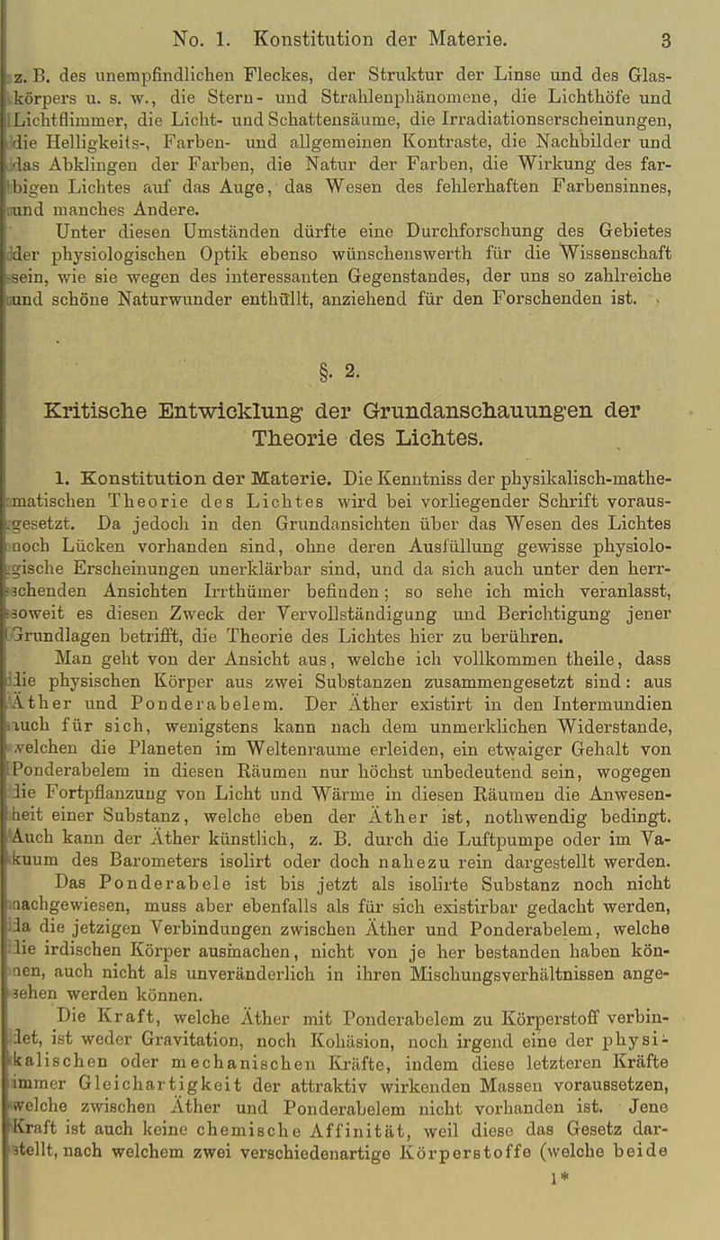 z. B. des unempfindlichen Fleckes, der Struktur der Linse und des Glas- ' irpers u. s. w., die Stern- und Stralilenpliänomene, die Lichthöfe und i litflimmer, die Licht- und Schatteusäume, die Irradiationserscheinungen, lie Helligkeits-, Farben- und allgemeinen Kontraste, die Nachbilder und 'as Abklingen der Farben, die Natur der Farben, die Wirkung des far- 1 tilgen Lichtes auf das Auge, das Wesen des fehlerhaften Farbensinnes, und manches Andere. Unter diesen Umständen dürfte eine Durchforschung des Gebietes Aw physiologischen Optik ebenso wünschenswerth für die Wissenschaft - 'm, wie sie wegen des interessanten Gegenstandes, der uns so zahlreiche und schöne Naturwunder enthüllt, anziehend für den Forschenden ist. - §. 2. Kritische Entwicklung der Grundanschauungen der Theorie des Lichtes. 1. Konstitution der Materie. Die Kenntniss der physikalisch-mathe- itischen Theorie des Lichtes wird bei vorliegender Schrift voraus- setzt. Da jedoch in den Grundansichten über das Wesen des Lichtes !'h Lücken vorhanden sind, ohne deren Ausfüllung gewisse physiolo- -che Erscheinungen unerkläi-bar sind, und da sich auch unter den herr- iienden Ansichten Irrthümer befinden; so sehe ich mich veranlasst, -oweit es diesen Zweck der Vervollständigung und Berichtigung jener undlagen betrifft, die Theorie des Lichtes hier zu berühren. Man geht von der Ansicht aus, welche ich vollkommen theile, dass lie physischen Körper aus zwei Substanzen zusammengesetzt sind: aus \ther und Ponderabelem. Der Äther existirt in den Intermundien ich für sich, wenigstens kann nach dem unmerklichen Widerstande, ■Ichen die Planeten im Weltenraume erleiden, ein etwaiger Gehalt von i'underabelem in diesen Eäumen nur höchst unbedeutend sein, wogegen Fortpflanzung von Licht und Wärme in diesen Räumen die Anwesen- :t einer Substanz, welche eben der Äther ist, nothwendig bedingt. Auch kann der Äther künstlich, z. B. durch die Luftpumpe oder im Ya- uum des Barometers isolirt oder doch nahezu rein dargestellt werden. Das Ponderabele ist bis jetzt als isolirte Substanz noch nicht lachgewiesen, muss aber ebenfalls als für sich existirbar gedacht werden, 1;' die jetzigen Verbindungen zwischen Äther und Ponderabelem, welche '• irdischen Körper ausmachen, nicht von je her bestanden haben kön- n, auch nicht als unveränderlich in ihren Mischungsverhältnissen ange- ben werden können. Die Kraft, welche Äther mit Ponderabelem zu Körperstoff verbin- t, ist weder Gravitation, noch Kohäsion, noch irgend eine der physi- ilischen oder mechanischen Kräfte, indem diese letzteren Kräfte iner Gleichartigkeit der attraktiv wirkenden Massen voraussetzen, Iche zwischen Äther und Ponderabelem nicht vorhanden ist. Jene raft ist auch keine chemische Affinität, weil diese das Gesetz dar- llt, nach welchem zwei verschiedenartige Körperstoffe (welche beide 1* I