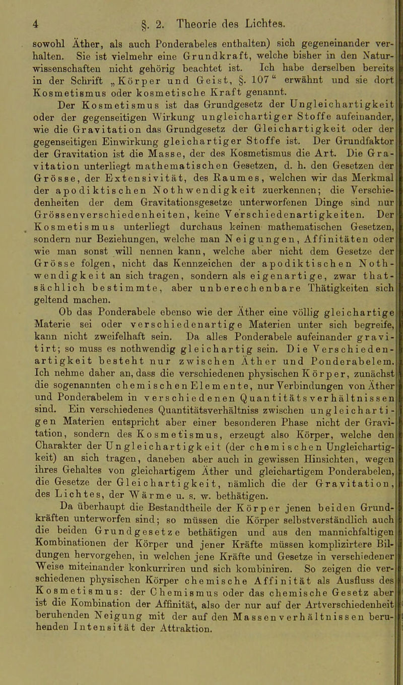 sowohl Äther, als auch Ponderaheles enthalten) sich gegeneinander ver- halten. Sie ist vielmehr eine Grundkraft, welche bisher in den Natur- wissenschafteu nicht gehörig beachtet ist. Ich habe derselben bereits in der Schrift „Körper und Geist, §. 107 erwähnt und sie dort Kosmetismus oder kosmetische Kraft genannt. Der Kosmetismus ist das Grundgesetz der Ungleichartigkeit oder der gegenseitigen Wirkung ungleichartiger Stoffe aufeinander, wie die Gravitation das Grundgesetz der Gleichartigkeit oder der gegenseitigen Einwirkung gleichartiger Stoffe ist. Der Grundfaktor der Gravitation ist die Masse, der des Kosmetismus die Art. Die Gra- vitation unterliegt mathematischen Gesetzen, d. h. den Gesetzen der Grösse, der Extensivität, des Raumes, welchen wir das Merkmal der apodiktischen Nothwendigkeit zuerkennen; die Verschie- denheiten der dem Gravitationsgesetze unterworfenen Dinge sind nur Grössenverschiedenheiten, keine Verschiedenartigkeiten. Der Kosmetismus unterliegt durchaus keinen mathematischen Gesetzen, sondern nur Beziehungen, welche man Neigungen, Affinitäten oder wie man sonst will nennen kann, welche aber nicht dem Gesetze der Grösse folgen, nicht das Kennzeichen der apodiktischen Noth- wendigkeit an sich tragen, sondern als eigenartige, zwar that- sächlich bestimmte, aber unberechenbare Thätigkeiten sich geltend machen. Ob das Ponderabele ebenso wie der Äther eine völlig gleichartige Materie sei oder verschiedenartige Materien unter sich begreife, kann nicht zweifelhaft sein. Da alles Ponderabele aufeinander gravi- tirt; so muss es nothwendig gleichartig sein. Die Verschieden- artigkeit besteht nur zwischen Äther und Ponderabelem. Ich nehme daher an, dass die verschiedenen physischen K ö r p e r, zunächst die sogenannten chemischenElemente, nur Verbindungen von Äther und Ponderabelem in verschiedenen Quantitätsverhältnissen sind. Ein verschiedenes Quantitätsverhältniss zwischen ungleicharti- gen Materien entspricht aber einer besonderen Phase nicht der Gravi- tation, sondern des Ko smetismus, erzeugt also Körper, welche den Charakter der Ungleichartigkeit (der chemischen Ungleichartig- keit) an sich tragen, daneben aber auch in gewissen Hinsichten, wegen ihres Gehaltes von gleichartigem Äther und gleichartigem Ponderabelen, die Gesetze der Gleichartigkeit, nämlich die der Gravitation, des Lichtes, der Wärme u, s. w. bethätigen. Da überhaupt die Bestandtheile der Körper jenen beiden Grund- kräften unterworfen sind; so müssen die Körper selbstverständlich auch die beiden Grundgesetze bethätigen und aus den mannichfaltigen Kombinationen der Körper und jener Kräfte müssen komplizirtere Bil- dungen hervorgehen, in welchen jene Kräfte und Gesetze in verschiedener Weise miteinander konkurriren und sich kombiniren. So zeigen die ver- schiedenen physischen Körper chemische Affinität als Ausfluss des Kosmetismus: der Chemismus oder das chemische Gesetz aber ist die Kombination der Affinität, also der nur auf der Artverschiedenheit beruhenden Neigung mit der auf den Massen v erh ä 1 tniss eu beru- henden Intensität der Attraktion.