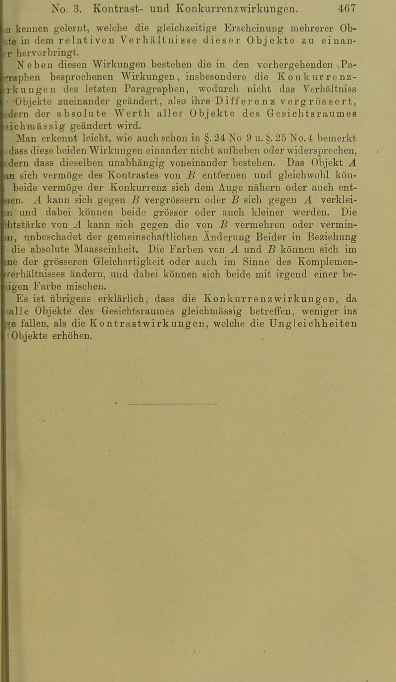 Q keDuen gelernt, welche die gleichzeitige Erscheinung mehrerer Ob- [..te in dem relativen Verhältnisse dieser Objekte zu einan- ■r hervorbringt. Neben diesen Wirkungen bestehen die in den vorhergehenden sPa- ryraphen besprochenen Wirkungen, insbesondere die Konkiirrenz- rkungen des letzten Paragraphen, wodurch nicht das Verhältniss • Objekte zueinander geändert, also ihre Differenz vergrössert, ■ dern der absolute Werth aller Objekte des Gresicbtsraumeß nchmässig geändert wird. Man erkennt leicht, wie auch schon in §. 24No 9 u. §. 25 No.4 bemerkt dass diese beiden Wirkungen einander nicht aufheben oder widersprechen, (dem dass dieselben unabhängig voneinander bestehen. Das Objekt A um sich vermöge des Kontrastes von B entfernen und gleichwohl kön- beide vermöge der Konkurrenz sich dem Auge nähern oder aach ent- hien. Ä kann sich gegen B vergrössern oder B sich gegen A verklei- m und dabei können beide grösser oder auch kleiner werden. Die Hitstärke von A kann sich gegen die von B vermehren oder vermin- en, unbeschadet der gemeinschaftlichen Änderung Beider in Beziehung die absolute Maasseinheit. Die Farben von A und B können sich im nne der grösseren Gleichartigkeit oder auch im Sinne des Komplemen- verhältnisses ändern, und dabei können sich beide mit irgend einer be- iigen Farbe mischen. Es ist übrigens erklärlich, dass die Konkurrenzwirkungen, da falle Objekte des Gesichtsraumes gleichmässig betreflfen, weniger ins [fe fallen, als die Kontrastwirkungen, welche die Ungleichheiten ' Objekte erhöhen.