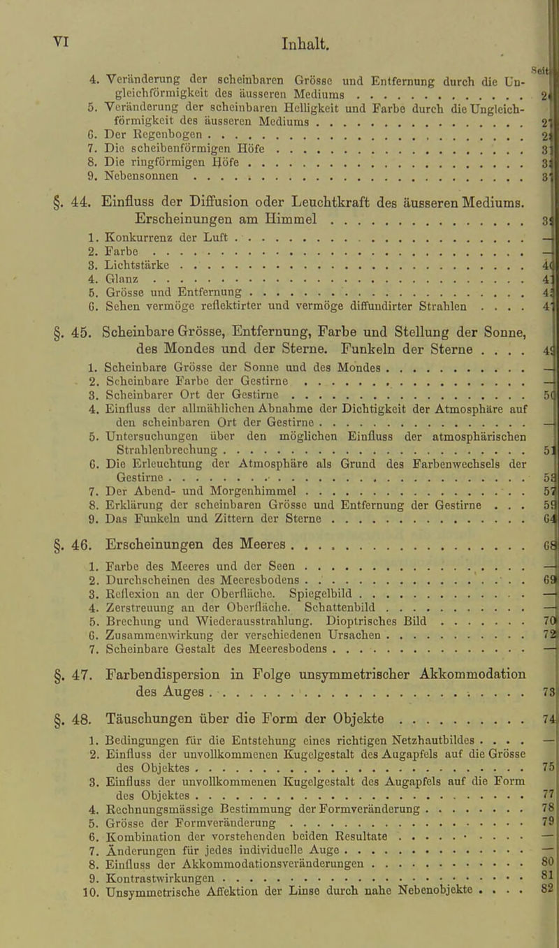 VI Inhalt. Seit 4. Veränderung der scheinbaren Grösse und Entfernung durch die Un- glcichförmigkeit des äusseren Mediums 2 5. Veränderung der scheinbaren Helligkeit und Farbe durch die üngleich- förmigkcit des äusseren Mediums 2 G. Der Regenbogen 2 7. Die scheibenförmigen Höfe 3 8. Die ringförmigen Höfe 3 9. Nebensonnen 8 §. 44. Einfluss der Diffusion oder Leuchtkraft des äusseren Mediums. Erscheinungen am Himmel 3! 1. Konkurrenz der Luft — 2. Farbe - 3. Lichtstärke 4( 4. Glanz 4: 5. Grösse und Entfernung 4; G. Sehen vermöge reflektirter und vermöge diffundirter Strahlen .... 4' §. 45. Scheinbare Grösse, Entfernung, Farbe und Stellung der Sonne, des Mondes und der Sterne. Funkeln der Sterne .... 4S 1. Scheinbare Grösse der Sonne und des Mondes — 2. Scheinbare Farbe der Gestirne — 3. Scheinbarer Ort der Gestirne SC 4. Einfluss der allmählichen Abnahme der Dichtigkeit der Atmosphäre auf den scheinbaren Ort der Gestirne —i 5. Untersuchungen über den möglichen Einfluss der atmosphärischen Strahlenbrechung 51 C. Die Erleuchtung der Atmosphäre als Grund des Farbenwechsels der Gestirne ■ 59 7. Der Abend- und Morgenhimmel 57 8. Erklärung der scheinbaren Grösse und Entfernung der Gestirne ... 59 9. Das Funkeln und Zittern der Sterne G! §. 46. Erscheinungen des Meeres c 1. Farbe des Meeres und der Seen — 2. Durchscheinen des Meeresbodens . . 69 3. Reflexion an der Oberfläche. Spiegelbild — 4. Zerstreuung an der Oberfläche. Schattenbild — 5. Brechung und Wiederausstrahlung. Dioptrisches Bild 70 C. Zusammenwirkung der verschiedenen Ursachen 72 7. Scheinbare Gestalt des Meeresbodens — §. 47. Farbendispersion in Folge unsymmetrischer Akkommodation des Auges 78 §. 48. Täuschungen über die Form der Objekte 74 1. Bedingungen für die Entstehung eines richtigen Netzhautbildes .... — 2. Einfluss der unvollkommenen Kugelgestalt des Augapfels auf die Grösse des Objektes 75 3. Einfluss der unvollkommenen Kugelgestalt des Augapfels auf die Form des Objektes 77 4. Rcchnungsmässige Bestimmung der Formveränderung 78 5. Grösse der Formveränderung 79 6. Kombination der vorstehenden beiden Resultate • . . . . — 7. Änderungen für jedes individuolle Auge — 8. Einfluss der Akkommodationsveränderungen 80 9. Kontrastwirkungen 81 10. Unsymmetrische Affektion der Linse durch nahe Nebenobjekte .... 82