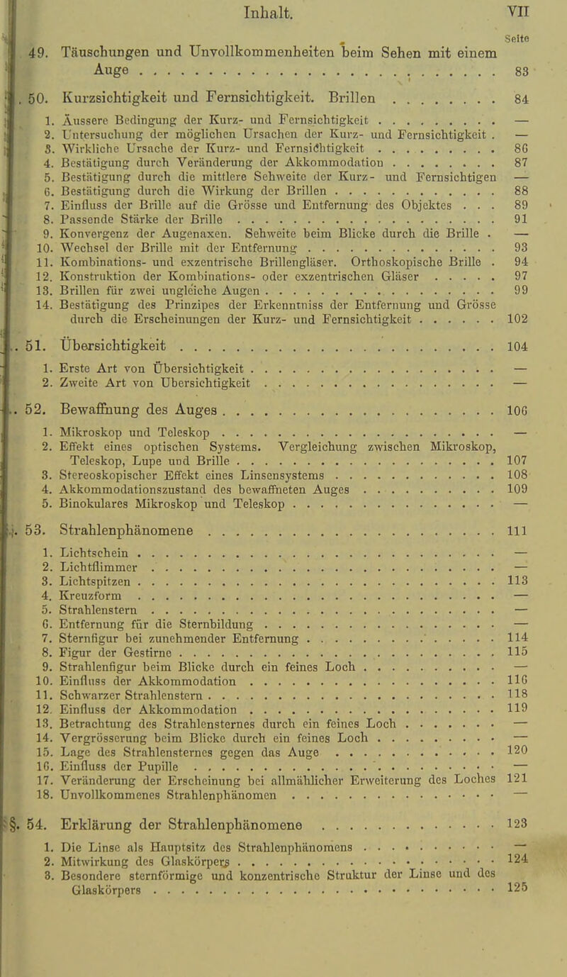 Seite . 49. Täuschungen und Unvollkommenheiten beim Sehen mit einem Auge 83 . 50. Kurzsichtigkeit und Fernsichtigkeit. Brillen 84 1. Äussere Bedingung der Kurz- und Fernsichtigkeit — 2. L'ntcrsuchung der möglichen Ursachen der Kurz- und Fernsichtigkeit . — S. Wirkliche Ursache der Kurz- und Fernsichtigkeit 8G 4. Bestätigung durch Veränderung der Akkommodation 87 5. Bestätigung durch die mittlere Sehweite der Kurz- und Fernsichtigen — 6. Bestätigung durch die Wirkung der Brillen 88 7. Einlluss der Brille auf die Grösse und Entfernung des Objektes ... 89 8. Passende Stärke der Brille 91 9. Konvergenz der Augenaxen. Sehweite beim Blicke durch die Brille . — 10. Wechsel der Brille mit der Entfernung 93 11. Kombinations- und exzentrische Brillengläser. Orthoskopische Brille . 94 12. Konstruktion der Kombinations- oder exzentrischen Gläser 97 13. Brillen für zwei ungleiche Augen 99 14. Bestätigung des Prinzipes der Erkenntniss der Entfernung und Grösse durch die Erscheinungen der Kurz- und Fernsichtigkeit 102 ..51. Übersichtigkeit 104 1. Erste Art von Übersichtigkeit — 2. Zweite Art von Ubersichtigkeit — 52. Bewaflhung des Augea lOG 1. Mikroskop und Teleskop — 2. Effekt eines optischen Systems. Vergleichung zwischen Mikroskop, Teleskop, Lupe und Brille 107 3. Stcreoskopischer Effekt eines Linsensystems 108 4. Akkommodationszustand des bewaffneten Auges 109 5. Binokulares Mikroskop und Teleskop — '.|. 53. Strahlenphänomene III 1. Lichtschein — 2. Lichtflimmer — 3. Lichtspitzen 113 4. Kreuzform — 5. Strablenstern — G. Entfernung für die Sternbildung — 7. Sternfigur bei zunehmender Entfernung 114 8. Figur der Gestirne 115 9. Strahlenfigur beim Blicke durch ein feines Loch — 10. Einfluss der Akkommodation HG 11. Schwarzer Strablenstern 118 12. Einfluss der Akkommodation 119 13. Betrachtung des Strahlensternes durch ein feines Loch — 14. Vergrösscrung beim Blicke durch ein feines Loch — 15. Lage des Strahlensterncs gegen das Auge 120 16. Einfluss der Pupille — 17. Veränderung der Erscheinung bei allmählicher Erweiterung des Loches 121 18. Unvollkommenes Strahlenphänomen — §. 54. Erklärung der Strahlenphänomene 123 1. Die Linse als Hauptsitz des Strahlenphänomens — 2. Mitwirkung des Glaskörper:g 124 3. Besondere sternförmige und konzentrische Struktur der Linse und des Glaskörpers 125