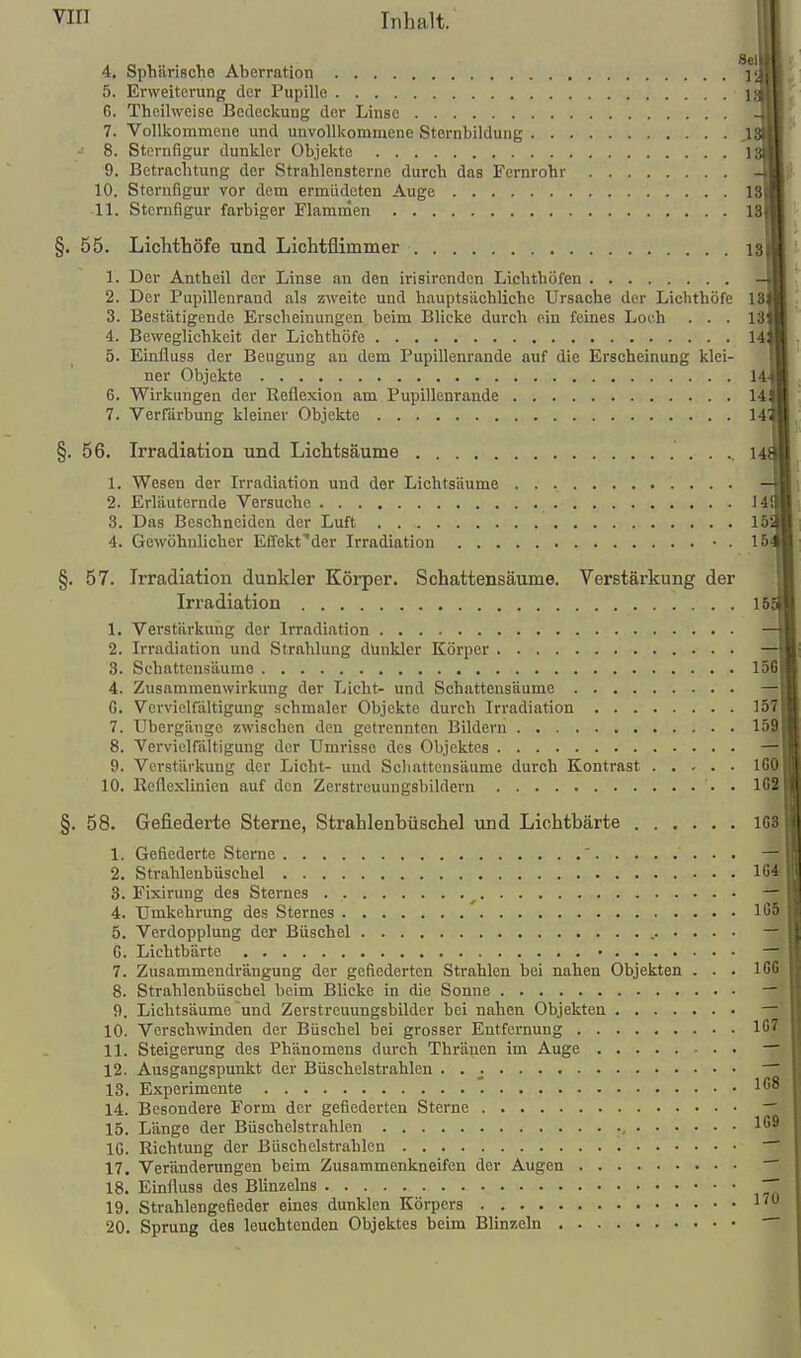 Sei 4. Sphärische Aberration 5. Erweiterung der Pupille 6. Theihveise Bedeckung der Linse 7. Vollkommene und unvollkommene Sternbildung .13t 8. Sternfigur dunkler Objekte 13| 9. Betrachtung der Strahlensterne durch das Fernrohr - 10. Sternfigur vor dem ermüdeten Auge 13 11. Stornfigur farbiger Flammen 13p §. 55. Lichthöfe und Lichtüimmer 13. 1. Der Antheil der Linse an den irisirenden Lichthöfen 2. Der Pupillenraud als zweite und hauptsächliche Ursache der Lichthöfe 13<l 3. Bestätigende Erscheinungen beim Blicke durch ein feines Loch . . . 131 4. Beweglichkeit der Lichthöfe 14l] 5. Einfluss der Beugung an dem Pupillenrande auf die Erscheinung klei- ner Objekte H 6. Wirkungen der Reflexion am Pupillenrande 14s' 7. Verfärbung kleiner Objekte 144] §. 56. Irradiation und Lichtsäume 148! 1. Wesen der Irradiation und der Lichtsnume 2. Erläuternde Versuche 1 41 [l 3. Das Beschneiden der Luft 15^ 4. Gewöhnlicher Effekt'der Irradiation ■ . 154| §. 57. Irradiation dunkler Körper. Schattensäume. Verstärkung der Irradiation 165 1. Verstärkung der Irradiation 2. Irradiation und Strahlung dUnkler Körper 3. Schattensäumo 156| 4. Zusammenwirkung der Licht- und Schattensäume G. Vervielfältigung schmaler Objekte durch Irradiation 157| 7. Ubergänge zwischen den getrennten Bildern 159j 8. Vervieirältigung der Umrisse des Objektes 9. Verstärkung der Licht- und Schattensäume durch Kontrast iGftI 10. Reflexlinien auf den Zerstreuungsbildern • IGil §. 58. Gefiederte Sterne, Strahlenhüschel und Lichtbärte 168?l 1. Gefiederte Sterne ' — 2. Strahlenbüschel 164 8. Fixirung des Sternes ^ — 4. Umkehrung des Sternes ' IßS j 5. Verdopplung der Büschel , — G. Lichtbärte • — 7. Zusammendrängung der gefiederten Strahlen bei nahen Objekten . . . ^^\m 8. Strahlenbüschel beim Blicke in die Sonne —1| 9. Lichtsäume und Zerstreuungsbilder bei nahen Objekten 10. Verschwinden der Büschel bei grosser Entfernung 11. Steigerung des Phänomens durch Thränen im Auge 12. Ausgangspunkt der Büschelstrahlen • • ; 18. Experimente '. 168 14. Besondere Form der gefiederten Sterne -~ 15. Länge der Büschelstrahlen 16^ IG. Richtung der Büschelstrahlen 17. Veränderungen beim Zusammenkneifen der Augen ~~ 18. Einfluss des Blinzeins ~~ 19. Strahlengefieder eines dunklen Körpers 1' 20. Sprung des leuchtenden Objektes beim Blinzeln -~