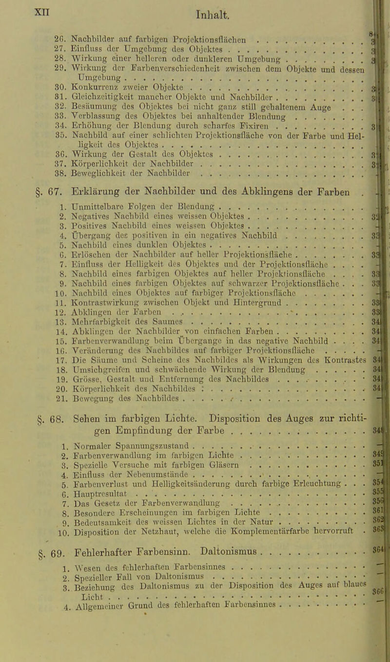 1^ 2G. Nachbilder auf farbigen Projektionsfläehen 27. Einduss der Umgebung des Objektes 28. Wirkung einer helleren oder dunkleren Umgebung 29. Wirkung der Farbenvcrachiedonheit zwischen dem Objekte und dessen Umgebung 30. Konkurrenz zweier Objekte 31. Gleicbzoitigkeit mancher Objekte und Nachbilder 32. Besäumung des Objektes bei nicht ganz still gehaltenem Auge . . . 33. Verblassung des Objektes bei anhaltender Blendung 34. Erhöhung der Blendung durch scharfes Fixiren 3 35. Nachbild auf einer schlichten Projektionsfläche von der Farbe und Hel- ligkeit des Objektes 3G. Wii-kung der Gestalt des Objektes S 37. Körperlichkeit der Nachbilder 3 38. Beweglichkeit der Nachbilder §. 67. Erklärung der Nachbilder und des Abklingens der Farben 1. Unmittelbare Folgen der Blendung 2. Negatives Nachbild eines weissen Objektes 3 3. Positives Nachbild eines weissen Objektes 4. Übergang des positiven in ein negatives Nachbild 3 5. Nachbild eines dunklen Objektes G. Erlöschen der Nachbilder auf heller Projektionsfläche 3 7. Einfluss der Helligkeit des Objektes und der Projektionsflächc .... 8. Nachbild eines farbigen Objektes auf heller Projekfionsüächo .... 8 9. Nachbild eines farbigen Objektes auf schwarzer Projektionsfläche ... 3 1 0. Nachbild eines Objektes auf farbiger Projektionsfläche 11. Kontrastwirkung zwischen Objekt und Hintergrund 3 12. Abklingen der Farben . , ■ 3 13. Mchrfarbigkeit des Saumes . 3 14. Abklingen der Nachbilder von einfachen Farben 3 15. Farbenverwaudhing beim Übergänge in das negative Nachbild .... 34 IG. Veränderung des Nachbildes auf farbiger Projektionsfläche .... 17. Die Säume und Scheine des Nachbildes als Wirkungen des Kontrastes 8 18. Umsichgreifen und schwächende Wirkung der Blendung 19. Grösse, Gestalt und Entfernung des Nachbildes • 20. Körperlichkeit des Nachbildes ; 21. Bewegung des Nachbildes .- §. 68. Sehen im farbigen Lichte. Disposition des Auges zur richti- gen Empfindung der Farbe 1. Normaler Spannungszustand 2. Farbenverwandlung im farbigen Lichte 8 3. Spezielle Versuche mit farbigen Gläsern 4. Einfluss der Nebenumstände ■ , 5. Farbenverlust und Helligkeitsänderung durch farbige Erleuchtung ... 36. G. Hauptresultat . 8 7. Das Gesetz der Farben Verwandlung 8 8. Besondere Erscheinungen im farbigen Lichte 9. Bedeutsamkeit des weissen Lichtes in der Natur 8^, 10. Disposition der Netzhaut, welche die Komplementärfarbe hervorruft . 88 §. 69. Fehlerhafter Farbensinn. Daltonismus 8 1. Wesen des fehlerhaften Farbensinnes 2. Spezieller Fall von Daltonismus 3. Beziehung des Daltonismus zu der Disposition des Auges auf blaues Licht 4. Allgemeiner Grund des fehlerhaften Farbensinnes