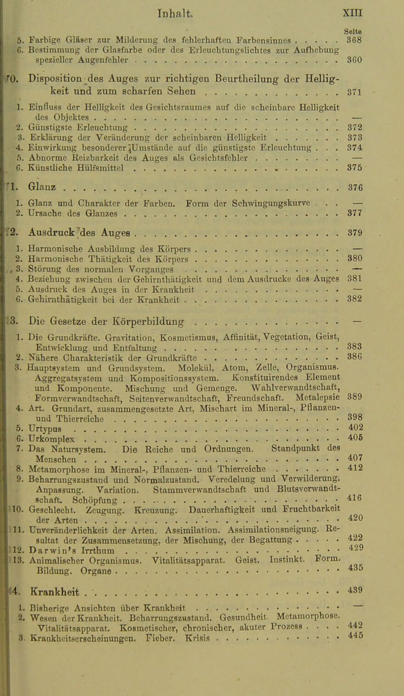 Seite 5. Farbige Gläser zur Milderuug des fehlerhaften Farbensinnes 368 G. Bestimmung der Glasfarbe oder des Erleuchtungslichtes zur Aufhebung spezieller Augenfehler 360 (fO. Disposition des Auges zur richtigen Beurtheilung der Hellig- keit und zum scharfen Sehen 371 1. Einfluss der Helligkeit des Gesichtsraumes auf die scheinbare Helligkeit des Objektes — 2. Günstigste Erleuchtung 372 3. Erklärung der Veränderung der scheinbaren Helligkeit 373 4. Einwirkung besonderer ^Umstände auf die günstigste Erleuchtung . . . 374 .5. Abnorme Reizbarkeit des Auges als Gesichtsfehler — 6. Künstliche Hülfsmittel 375 '1. Glanz 376 1. Glanz and Charakter der Farben, Form der Schwingungskurve ... — 2. Ursache des Glanzes 377 i'2. Ausdruck Mes Auges 379 1. Harmonische Ausbildung des Körpers — 2. Harmonische Thätigkeit des Körpers 380 , 3. Störung des normalen Vorganges — 4. Beziehung zwischen der Gehirnthätigkeit und dem Ausdrucke des Auges 381 5. Ausdruck des Auges in der Krankheit — 6. Gehirnthätigkeit bei der Krankheit 382 13. Die Gesetze der Körperbildung — 1. Die Grundkräfte. Gravitation, Kosmetismus, Affinität, Vegetation, Geist, Entwicklung und Entfaltung 383 2. Nähere Charakteristik der ■ Grundkräfte 386 3. Hauptsystem und Gruudsystem. Molekül, Atom, Zelle, Organismus. Aggregatsystem und Kompositionssystem. Konstituirendes Element und Komponente. Mischung und Gemenge. Wahlverwandtschaft, Formverwandtschaft, Seitenverwandtschaft, Freundschaft. Metalepsie 389 4. Art. Grundart, zusammengesetzte Art, Mischart im Mineral-, Pflanzen- und Thierreiche 398 5. Urtypus 402 C. ürkomplex 406 7. Das Natursystem. Die Reiche und Ordnungen. Standpunkt des Menschen 407 8. Metamorphose im Mineral-, Pflanzen- und Thierreiche 412 9. Beharrungszastand und Normalzustand. Veredelung und Verwilderung. Anpassung. Variation. Stammverwandtschaft und Blutsverwandt- schaft. Schöpfung ; 416 110. Geschlecht. Zeugung. Kreuzung. Dauerhaftigkeit und Fruchtbarkeit der Arten 420 111. UnVeränderlichkeit der Arten. Assimilation. Assimilationsneigung. Re- sultat der Zusammensetzung, der Mischung, der Begattung 422 112. Darwin'8 Irrthum 429 US. Animalischer Organismus. Vitalitätsapparat. Geist. Instinkt. Form. Bildung. Organe 14. Krankheit 439 1. Bisherige Ansichten über Krankheit 2. Wesen der Krankheit. Bcharrungszustand. Gesundheit. Metamorphose. Vitalitätsapparat. Kosmetischer, chronischer, akuter Prozess .... 442 8. Krankheitserscheinungen. Fieber. Krisis •. • 445