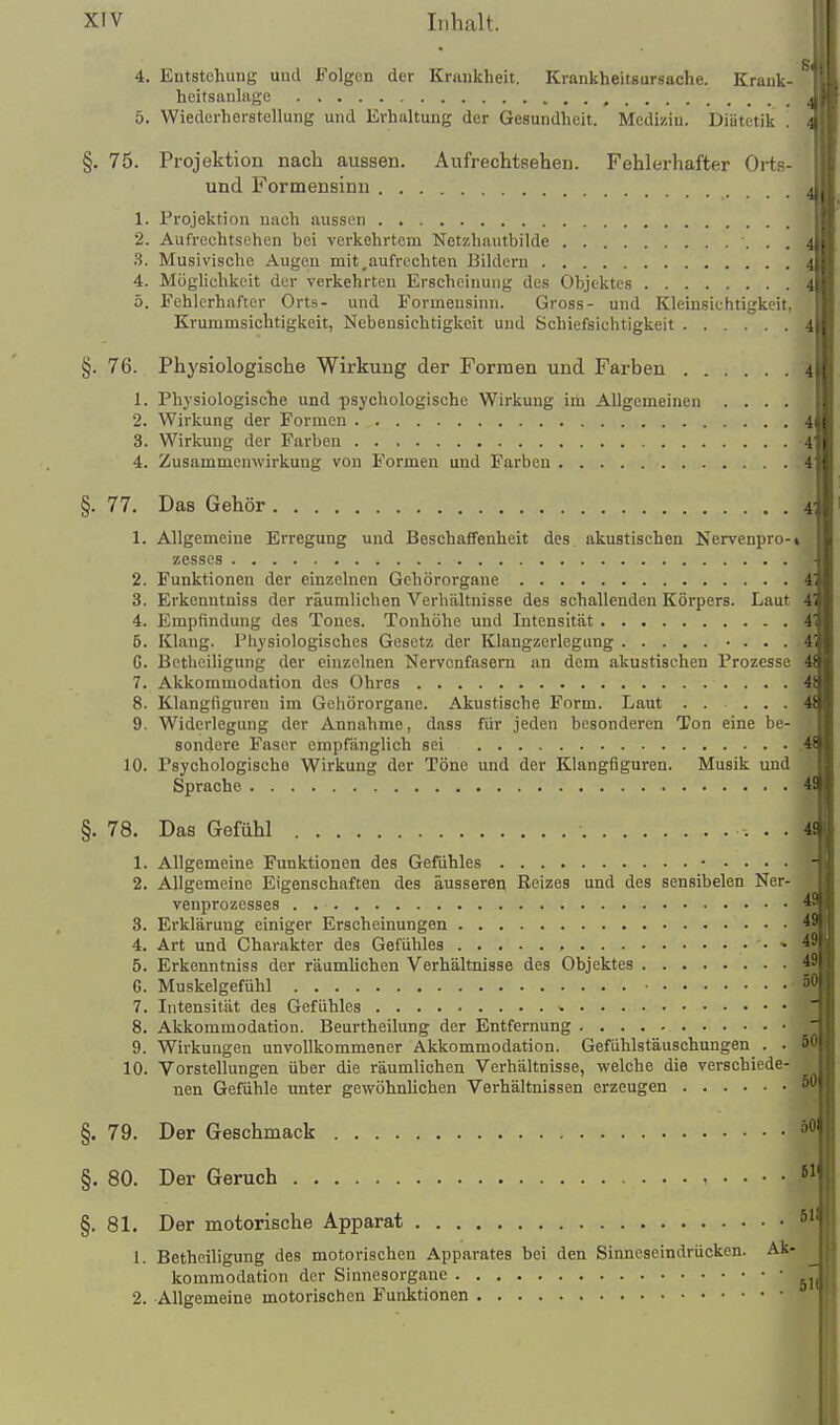 4. Entstehung und Folgen der Krankheit. Krankheitsursache. Krank- heitsanlage , 5. Wiederherstellung und Erhaltung der Gesundheit. Medizin. Diätetik . §. 75. Projektion nach aussen. Aufrechtsehen. Fehlerhafter Oiis- und Formensinu 1. Projektion nach aussen 2. Aufrechtsohen bei verkehrtem Netzhautbilde S. Musivische Augen mit.aufrechten Bildern 4. Möglichkeit der verkehrten Erscheinung des Objektes 5. Fehlerhafter Orts- und Formeusinn. Gross- und Kleinsiehtigkeit, Krummsichtigkeit, Nebensichtigkeit und Schiefsichtigkeit 4 §. 76. Physiologische Wirkung der Formen und Farben 1. Physiologiscbe und psychologische Wirkung ini Allgemeinen .... 2. Wirkung der Formen 4 3. Wirkung der Farben -4 4. Zusammenwirkung von Formen und Farben 4 §. 77. Das Gehör 4 1. Allgemeine Erregung und Beschaffenheit des. akustischen Nervenpro-» zesses 2. Funktionen der einzelnen Gehörorgane 4 3. Erkenutniss der räumliehen Verhältnisse des schallenden Körpers. Laut 4' 4. Empfindung des Tones. Tonhöhe und Intensität 4' 6. Klang. Physiologisches Gesetz der Klangzerlegung • . . . 4 G. Bctheiligung der einzelnen Nervenfasern an dem akustischen Prozesse 4 7. Akkommodation des Ohres 4 8. Klangfiguren im Gehörorgane. Akustische Form. Laut ..... 4 9. Widerlegung der Annahme, dass für jeden besonderen Ton eine be- sondere Faser empfänglich sei .4 10. Psychologische Wirkung der Töne und der Klangfiguren. Musik und Sprache 4! §. 78. Das Gefühl 4! 49 1. Allgemeine Funktionen des Gefühles • .... 2. Allgemeine Eigenschaften des äusseren Reizes und des sensibelen Ner- venprozesses 3. Erklärung einiger Erscheinungen ^ 4. Art und Charakter des Gefühles , - 5. Erkenntniss der räumlichen Verhältnisse des Objektes 49 G. Muskelgefühl 7. Intensität des Gefühles 8. Akkommodation. Beurtheilung der Entfernung 9. Wirkungen unvollkommener Akkommodation. Gefühlstäuschungen . . 5P 10. Vorstellungen über die räumlichen Verhältnisse, welche die verschiede- nen Gefühle unter gewöhnlichen Verhältnissen erzeugen §. 79. Der Geschmack §. 80. Der Geruch §.81. Der motorische Apparat 1. Betheiligung des motorischen Apparates bei den Sinneseindrücken. Ak- kommodation der Sinnesorgane ' 2. Allgemeine motorischen Funktionen '