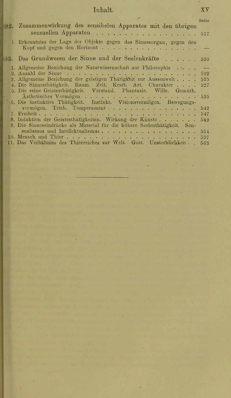 Seite -2. Zusammenwirkimg des sensibelen Apparates mit den übi-igen sensuellen Apparaten 517 1. Erkenntniss der Lage der Objekte gegen das Sinnesorgan, gegen den Kopf und gegen den Horizont — ^'d. Das Grundwesen der Sinne und der Seelenkräfte 520 1. Allgemeine Beziehung der Naturwissenschaft zur Philosophie .... — 2. Anzahl der Sinne 522 3. Allgemeine Beziehung der geistigen Thätigkeit zur Aussenwelt .... 525 4. Die Sinnesthätigkeit. Kaum. Zeit. Kraft. Art. Charakter .... 527 5. Die reine Geistesthätigkeit. Verstand. Phantasie. Wille. Gemüth. Ästhetisches Vermögen 535 G. Die instinktive Thätigkeit. Instinkt. Visionsvermögen. Bewegungs- Ycrmögen. Trieb. Temperament 542 7. Freiheit 547 8. Induktion der Geistesthätigkeiten. Wirkung der Künste 549 9. Die Sinneseindrücke als Material für die höhere Seelenthätigkeit. Sen- sualismus und Intellektualismus 554 10. Mensch und Thier 557 11. Das Verhältniss des Thierreiches zur Welt. Gott. Unsterblichkeit . . 5G3