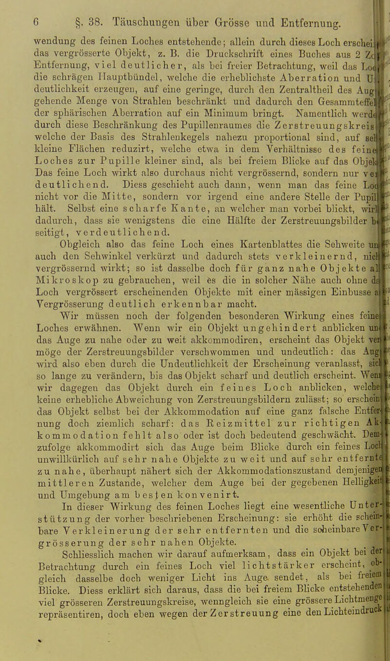 Wendung des feinen Loches entstehende; allein durch dieses Loch erschei.f das vergrösserte Objekt, z. B. die Druckschrift eines Buches aus 2 Z( ( Entfernung, viel deutlicher, als Lei freier Betrachtung, weil das Loü, die schrägen Ilauptbüudel, welche die erheblichste Aberration und U j deutlichkeit erzeugen, auf eine geringe, durch den Zeutraltheil des Aiif^',i gehende Menge von Strahlen beschränkt und dadurch den Gesammteffi I /' der sphärischen Aberration auf ein Minimum bringt. Namentlich werd(.(' durch diese Beschränkung des Pupillenraumes die Zerstreuungskreis ' welche der Basis des Strahleukegels nahezu proportional sind, auf sei'» kleine Flächen reduzirt, welche etwa in dem Verhältnisse des feine ' Loches zur Pupille kleiner sind, als bei freiem Blicke auf das Obje Das feine Loch wirkt also durchaus nicht vcrgrössernd, sondern nur ve deutlichend. Diess geschieht auch dann, wenn man das feine Lo nicht vor die Mitte, sondern vor irgend eine andere Stelle der Pupil hält. Selbst eine scharfe Kante, an welcher man vorbei blickt, wir dadurch, dass sie wenigstens die eine Hälfte der Zerstreuungsbilder ^ seitigt, verdeutlichend. Obgleich also das feine Loch eines Kartenblattes die Sehweite un auch den Sehwinkel verkürzt und dadurch stets verkleinernd, nid vergrössernd wirkt; so ist dasselbe doch für ganz nahe Objekte a' Mikroskop zu gebrauchen, weil ös die in solcher Nähe auch ohne d Loch vergrössert erscheinenden Objekte mit einer massigen Einbusse Vergrösserung deutlich erkennbar macht. Wir müssen noch der folgenden besonderen Wirkung eines feine Loches erwähnen. Wenn wir ein Objekt ungehindert anblicken un das Auge zu nahe oder zu weit akkommodiren, erscheint das Objekt v möge der Zerstreuungsbilder verschwommen und undeutlich: das Aug wird also eben durch die Undeutlichkeit der Erscheinung veranlasst, ä> so lange zu verändern, bis das Objekt scharf und deutlich erscheint. We. wir dagegen das Objekt durch ein feines Loch anblicken, welcbe keine erhebliche Abweichung von Zerstreuungsbildern zulässt; so ersehe das Objekt selbst bei der Akkommodation auf eine ganz falsche Ent , nung doch ziemlich scharf: das Reizmittel zur richtigen At kommodation fehlt also oder ist doch bedeutend geschwächt. Dej| zufolge akkommodirt sich das Auge beim Blicke durch ein feines Lö unwillkürlich auf sehr nahe Objekte zu weit und auf sehr entferö zu nahe, überhaupt nähert sich der Akkommodationszustand demjeni mittleren Zustande, welcher dem Auge bei der gegebenen Helhg und Umgebung ambestenkonvenirt. In dieser Wirkung des feinen Loches liegt eine wesentliche ünte| Stützung der vorher beschriebenen Erscheinung: sie erhöht die sehe bare Verkleinerung der sehr entfernten und die soheinbareVei grösserung der sehr nahen Objekte. Schliesslich machen wir darauf aufmerksam, dass ein Objekt bei d( Betrachtung durch ein feines Loch viel lichtstärker erscheint, ol gleich dasselbe doch weniger Licht ins Auge sendet, als bei freioi Blicke. Diess erklärt sich daraus, dass die bei freiem Blicke entstehenden viel grösseren Zerstreuungskreise, wenngleich sie eine grössere Lichtmeiigc repräsentiren, doch eben wegen der Zerstreuung eine denLichteindruCK