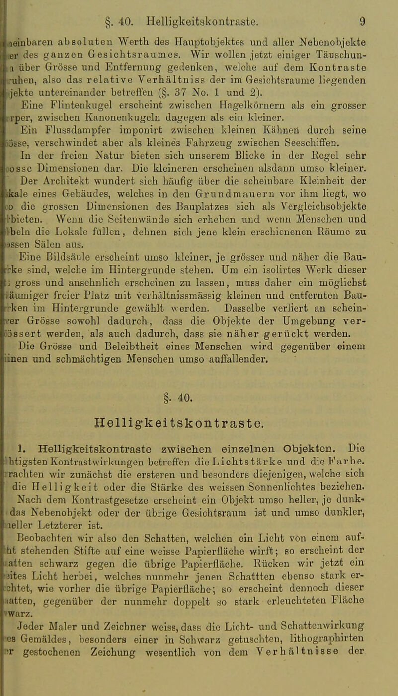 iL'inbaren absoluten Werth des Haiiptobjektes und aller Nebenobjekte r des ganzen Gesichtsraumes. Wir wollen jetzt einiger Täuschun- I über Grösse und Entfernung gedenken, welche auf dem Kontraste iheu, also das relative Verhältniss der im Gesichtsraume liegenden kte untereinander betreffen (§. 37 No. 1 und 2). Eine Flintenkugel erscheint zwischen Ilagelkörnern als ein grosser ijer, zwischen Kanonenkugeln dagegen als ein kleiner. Ein Flussdampfer imponirt zwischen kleinen Kähnen durch seine se, verschwindet aber als kleines Fahrzeug zwischen Seeschiffen. In der freien Natur bieten sich unserem Blicke in der Kegel sehr ^se Dimensionen dar. Die kleineren erscheinen alsdann umso kleiner. Der Architekt wundert sich häufig über die scheinbare Kleinheit der kale eines Gebäudes, welches in den Grundmauern vor ihm liegt, wo die grossen Dimensionen des Bauplatzes sich als Vergleichsobjekte ieten. Wenn die Seitenwände sich erheben und wenn Menschen und l)eln die Lokale füllen, dehnen sich jene klein erschienenen Räume zu M?n Sälen aus. Eine Bildsäule erscheint umso kleiner, je grösser und näher die Bau- ■ sind, welche im Hintergrunde stehen. Um ein isolirtes Werk dieser jToss und ansehnlich erscheinen zu lassen, muss daher ein möglichst Müuiger freier Platz mit verhältnissmässig kleinen und entfernten Bau- ken im Hintergrunde gewählt werden. Dasselbe verliert an schein- L-r Grösse sowohl dadurch, dass die Objekte der Umgebung ver- -sert werden, als auch dadurch, dass sie näher gerückt werden. Die Grösse und Beleibtheit eines Menschen wird gegenüber einem luen und schmächtigen Menschen umso auffallender, §. 40. Helli g-k ei tskont raste. 1. Helligkeitskontraste zwischen einzelnen Objekten. Dia Ihtigsten Kontrastwirkungen betreffen die Lichtstärke und die Farbe, rrachten wir zunächst die ersteren und besonders diejenigen, welche sich die Helligkeit oder die Stärke des weissen Sonnenlichtes beziehen. Nach dem Kontrastgesetze erscheint ein Objekt umso heller, je dunk- das Nebenobjekt oder der übrige Gesichtsraum ist und umso dunkler, leller Letzterer ist. Beobachten wir also den Schatten, welchen ein licht von einem auf- ibt stehenden Stifte auf eine weisse Papierfläche wirft; so erscheint der matten schwarz gegen die übrige Papierfläche, Rücken wir jetzt ein 'jites Licht herbei, welches nunmehr jenen Schattten ebenso stark er- ■shtet, wie vorher die übrige Papierfläche; so erscheint dennoch dieser Matten, gegenüber der nunmehr doppelt so stark erleuchteten Fläche »warz. Jeder Maler und Zeichner weiss, dass die Licht- und Schattenwirkung •es Gemäldes, besonders einer in Schwarz getuschten, lithographirten nr gestochenen Zeichung wesentlich von dem Verhältnisse der