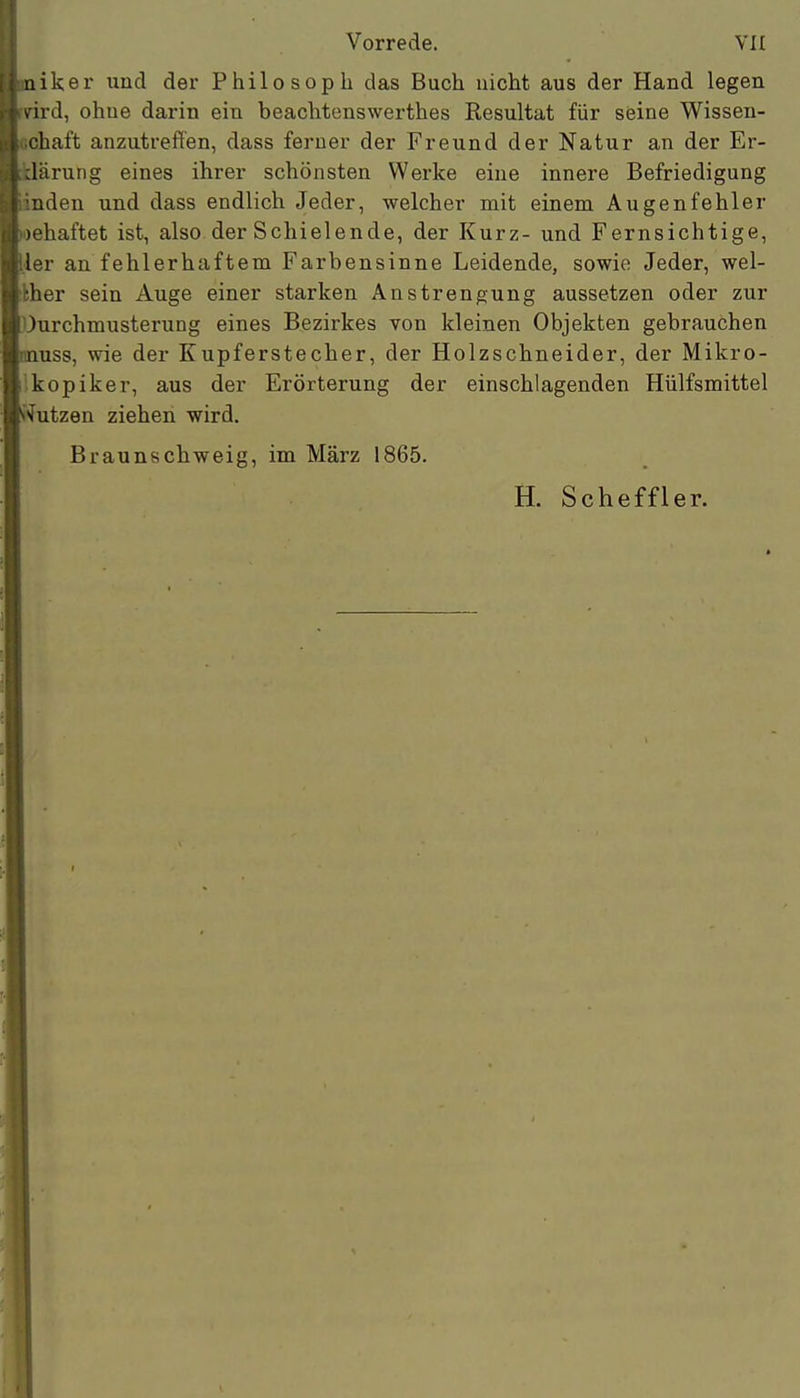 iiiker und der Philosoph das Buch nicht aus der Hand legen \ird, ohne darin ein beachtenswerthes Resultat für seine Wissen- chaft anzutreft'en, dass ferner der Freund der Natur an der Er- Järung eines ihrer schönsten Werke eine innere Befriedigung uden und dass endlich Jeder, welcher mit einem Augenfehler -haftet ist, also der Schielende, der Kurz- und Fernsichtige, ,ler an fehlerhaftem Farbensinne Leidende, sowie Jeder, wei- ther sein Auge einer starken Anstrengung aussetzen oder zur Ourchmusterung eines Bezirkes von kleinen Objekten gebrauchen inuss, wie der Kupferstecher, der Holzschneider, der Mikro- ikopiker, aus der Erörterung der einschlagenden Hülfsmittel Eutzen ziehen wird. Braunschweig, im März 1865. H. Scheffler.