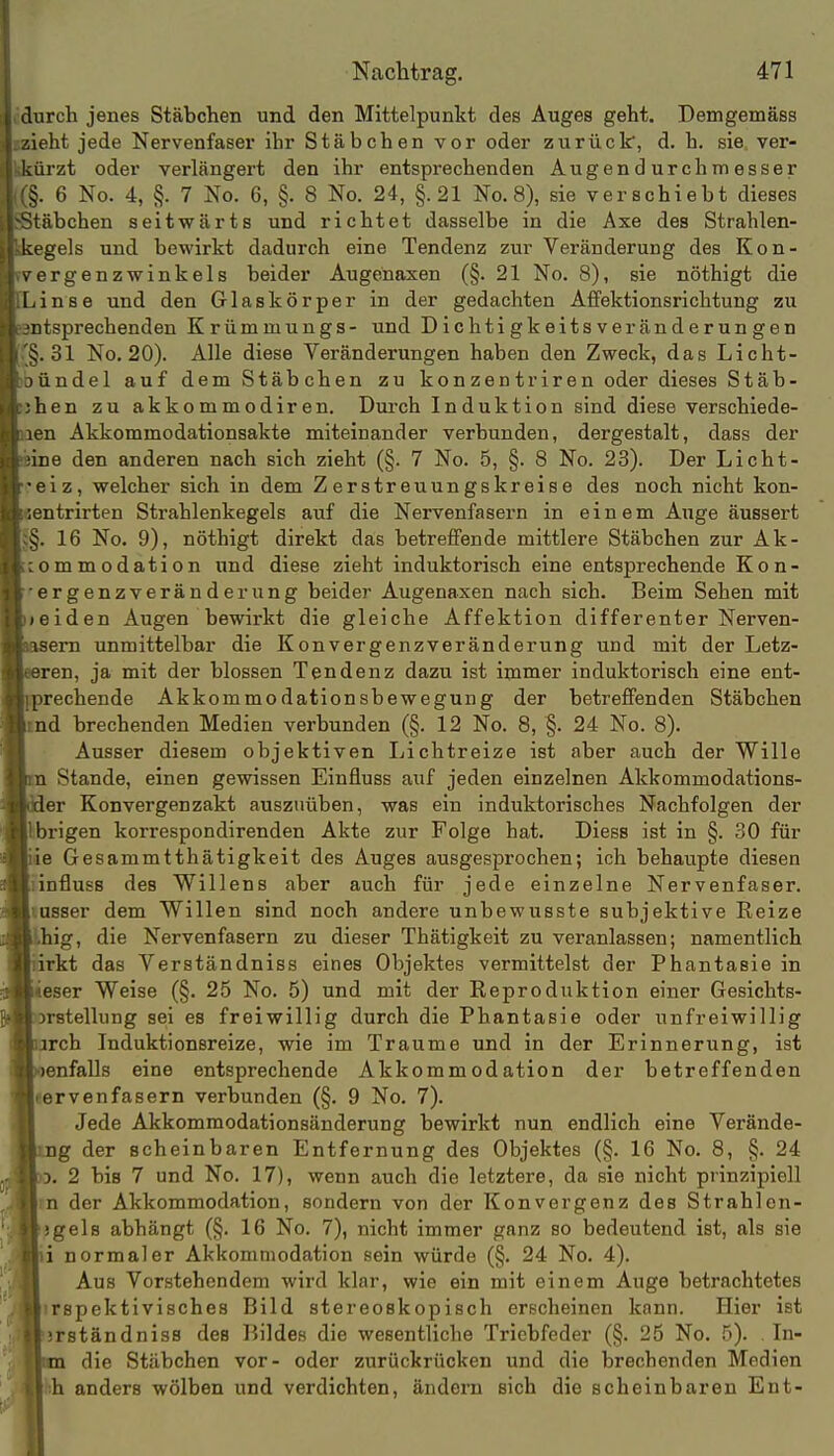 durch jenes Stäbchen und den Mittelpunkt des Auges geht. Demgemäss zieht jede Nervenfasei' ihr Stäbchen vor oder zurück, d. h. sie ver- kürzt oder verlängert den ihr entsprechenden Augen d urchm esser i. 6 No. 4, §. 7 No. 6, §. 8 No. 24, §.21 No. 8), sie verschiebt dieses täbchen seitwärts und richtet dasselbe in die Axe des Strahlen- kegels und bewirkt dadurch eine Tendenz zur Veränderung des Kon- ^ ergenzwinkels beider Augenaxen (§. 21 No. 8), sie nöthigt die l.inse und den G-laskörper in der gedachten A£fektionsrichtung zu ntsprechenden Krümmungs- und Dichti gkeits veränderun gen 5. 31 No. 20). Alle diese Veränderungen haben den Zweck, das Licht- )iindel auf dem Stäbchen zu konzentriren oder dieses Stäb- hen zu akkommodiren. Dui'ch Induktion sind diese verschiede- en Akkommodationsakte miteinander verbunden, dergestalt, dass der ine den anderen nach sich zieht (§. 7 No. 5, §. 8 No. 23). Der Licht- ■eiz, welcher sich in dem Zerstreuungskreise des noch nicht kon- ?ntrirten Strahlenkegels auf die Nervenfasern in einem Auge äussert ^. 16 No. 9), nöthigt direkt das betreffende mittlere Stäbchen zur Ak- ommodation und diese zieht induktorisch eine entsprechende Kon- ergenzveränderung beider Augenaxen nach sich. Beim Sehen mit ;eiden Augen bewirkt die gleiche Affektion differenter Nerven- isern unmittelbar die Konvergenzveränderung und mit der Letz- ren, ja mit der blossen Tendenz dazu ist immer induktorisch eine ent- prechende Akkommodationsbewegung der betreffenden Stäbchen nd brechenden Medien verbunden (§. 12 No. 8, §. 24 No. 8). Ausser diesem objektiven Lichtreize ist aber auch der Wille ;i Stande, einen gewissen Einfluss auf jeden einzelnen Akkommodations- 1er Konvergenzakt auszuüben, was ein induktorisches Nachfolgen der brigen korrespondirenden Akte zur Folge hat. Diese ist in §. 30 für ie Gesammtthätigkeit des Auges ausgesprochen; ich behaupte diesen influss des Willens aber auch für jede einzelne Nervenfaser, lasser dem Willen sind noch andere unbewusste subjektive Reize big, die Nervenfasern zu dieser Thätigkeit zu veranlassen; namentlich 'rkt das Verständniss eines Objektes vermittelst der Phantasie in teser Weise (§. 25 No. 5) und mit der Reproduktion einer Gesichts- orstellung sei es freiwillig durch die Phantasie oder unfreiwillig rch Induktionsreize, wie im Traume und in der Erinnerung, ist enfalls eine entsprechende Akkommodation der betreffenden «ervenfasern verbunden (§. 9 No. 7). Jede Akkommodationsänderung bewirkt nun endlich eine Verände- g der scheinbaren Entfernung des Objektes (§. 16 No. 8, §. 24 . 2 bis 7 und No. 17), wenn auch die letztere, da sie nicht prinzipiell m der Akkommodation, sondern von der Konvergenz des Strahlen- jgels abhängt (§. 16 No. 7), nicht immer ganz so bedeutend ist, als sie i normaler Akkommodation sein würde (§. 24 No. 4). Aus Vorstehendem wird klar, wie ein mit einem Auge betrachtetes irspektivisches Bild stereoskopisch erscheinen kann. Hier ist srständniss des Bildes die wesentliche Triebfeder (§. 25 No. 5). . In- die Stäbchen vor- oder zurückrücken und die brechenden Medien iih anders wölben und verdichten, ändern sich die scheinbaren Ent-
