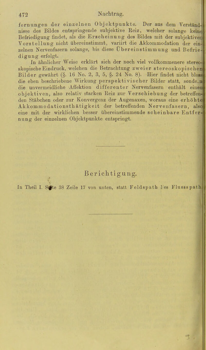 fernungen der einzelnen Objektpunkte. Der aus dem Verständ-f nisse des Bildes entspringende subjektive Reiz, welcher solange kein« Befriedigung findet, als die Erscheinung des Bildes mit der subjektiver Vorstellung nicht übereinstimmt, variirt die Akkommodation der ein zelnen Nervenfasern solange, bis diese Ubereinstimmung und Befrie- digung erfolgt. In ähnlicher Weise erklärt sich der noch viel vollkommenere stereo- skopischeEindruck, welchen die Betrachtung zweier stereoskopischen Bilder gewährt (§. 16 No. 2, 3, 5, §. 24 No. 8). Hier findet nicht blosa die eben beschriebene Wirkung perspektivischer Bilder statt, sondern die unvermeidliche Afi'ektion differeuter Nervenfasern enthält eiuei^ objektiven, also relativ starken Reiz zur Verschiebung der betreffen den Stäbchen oder zur Konvergenz der Augenaxen, woraus eine erhöht« Akkommodationsthätigkeit der betreifenden Nervenfasern, alsc eine mit der wirklichen besser übereinstimmende scheinbare Entfer- nung der einzelnen Objektpunkte entspringt. Berichtigung. r. In Theil I. S^e 38 Zeile 17 von unten, statt Feldspath l es Flussspath