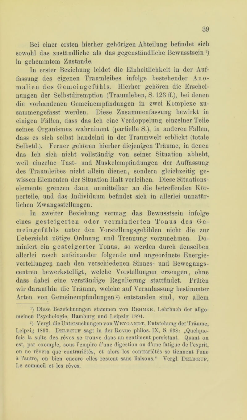 Bei eiuer ersten hierher gehörigen Abteilung befindet sich sowohl das zuständliche als das gegenständliche Bewusstsein ') in gehemmtem Zustande. In erster Beziehung leidet die Einheitlichkeit in der Auf- fassung des eigenen Traumleibes infolge bestehender Ano- malien des Gemeingefühls. Hierher gehören die Erschei- nungen der Selbstdiremption (Traumleben, S. 123 ff.), bei denen die vorhandenen Gemeinempfindungen in zwei Komplexe zu- sammengefasst werden. Diese Zusammenfassung bewirkt in einigen Fällen, dass dasich eine Verdoppelung einzelner Teile seines Organismus wahrnimmt (partielle S.), in anderen Fällen, dass es sieh selbst handelnd in der Traumwelt erblickt (totale Selbstd.). Ferner gehören hierher diejenigen Träume, in denen das leb sieh nicht vollständig von seiner Situation abhebt, weil einzelne Tast- und Muskelempfindungen der Auffassung des Traumleibes nicht allein dienen, sondern gleichzeitig ge- wissen Elementen der Situation Halt verleiben. Diese Situations- elemente grenzen dann unmittelbar an die betreffenden Kör- perteile, und das Individuum befindet sich in allerlei unnatür- lichen Zwangsstellungen. In zweiter Beziehung vermag das Bewusstsein infolge eines gesteigerten oder verminderten Tonus des Ge- meingeftihls unter den Vorstellungsgebilden nicht die zur Uebersicht nötige Ordnung und Trennung vorzunehmen. Do- miniert ein gesteigerter Tonus, so werden durch denselben allerlei rasch aufeinander folgende und ungeordnete Energie- verteilungep nach den verschiedenen Sinnes- und Bewegungs- centren bewerkstelligt, welche Vorstellungen erzeugen, ohne dass dabei eine verständige Regulierung stattfindet. Prüfen wir daraufhin die Träume, welche auf Veranlassung bestimmter Arten von Gemeinempfiudungen'-) entstanden sind, vor allem ') Diese Bezeichnungen stammen von Eehmke, Lehrbueh der allge- meinen Psychologie, Hamburg und Leipzig 1894. 0 Vergl. die Untersuchungen von Weygandt, Entstehung der Träume, Leipzig 1893. Delbceuf sagt in der Revue philos. IX, S. 038: „Quelque- fois la suite des reves se trouve dans un sentiment persistant. Quant ou est, par exemple, sous l’empire d’une digestion on d’une fatigue de l’esprit, on ne revera que contrarietes, et alors les contrarißt6s se tiennent l’une ä l’autre, on bien encore elles restent sans liaisons.“ Vergl. Delbceuf, Le sommeil et les reves.