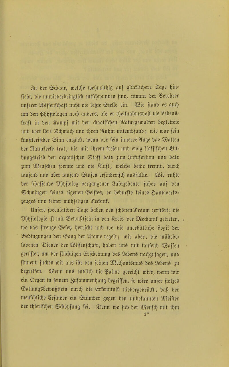 3n ber (Schaar, tre(rf;e n)e:^müt()ig auf gtücfUc^ere ^age ^tn* fief)t, bie untDteberbvinglid; entfd;toitnben finb, nimmt ber S3ere^rer unferer äötffeiifc^aft indjt bie te^te ©tetle ein. SBie ftanb eg auä) um ben ^t)^[ioIogen noii} onbevS, alg er t^ei(na^m8ßot( bie SebenS* fraft in ben ^amp\ mit ben c^aotifd^en S^Jaturgeiüalten begleitete unb bort il^re @d;mac^ unb i^ren 9?u^m mitem^jfanb j une ivar fein fünft(erifd;er ©inn ent^iidt, icenn bor fein inneres 2Iuge baS Satten ber 5Raturfeete trat, bie mit i^rem freien unb etoig flaffifi^en SßiU bungStrieb ben organifd^en (Stoff batb gum 3nfuforium unb balb Sum ^SJl^n\(^)^n formte unb bie tluft, ml^e beibe trennt, burc^ toufenb unb aber taufenb (Stufen erfinberifc^ ausfüllte. Söie ru^te ber fd)affenbe ^l^i^fiotog vergangener Sa^r^e^ente fieser auf ben (Sd;n)ingen feines eigenen ©eifteS, er beburfte feines ^anbiverfS^ jeugeS unb feiner mü^feligen 2:ed;nif. Unfere f^^ecutatitoen 3:age ^ben ben fi^önen jlraum jerftört; bie ^^^fiologie ift mit ^etou^tfein in ben ^reis ber 9}iec^anif getreten, . too baS ftrenge ®efe^ :^errfd;t unb ino bie unerbitttid^e öogif ber iSebingungen ben ®ang ber Sttome regelt; toir aber, bie mil'^ebe- tabenen ^Diener ber äöiffenfd;aft, ^aben unS mit taufenb Saffen > gerüftet, um ber f(üd^tigen (5rfc()einung beS SebenS nad;3u|agen, unb finnenb fuc^en toir aus i^r ben feinen aJJed^aniSmuS beS ÖebenS ju begreifen. SBenn unS enbtid; bie ^atme gereicht toirb, föenn iüir ein Organ in feinem 3ufammen^ang begriffen, fo lüirb unfer ftolaes ®attungSbeiDu§tfein burd; bie (5rfenntni§ niebergcbrüdt, ba^ ber menfc^üc^e ^rfinber ein (Stüm|3er gegen ben unbefannten SlZeifter ber t^ierifc^en @c^ö|3fung fei. iDenn Iüo fid) ber a)?eufd} mit if}m 1*