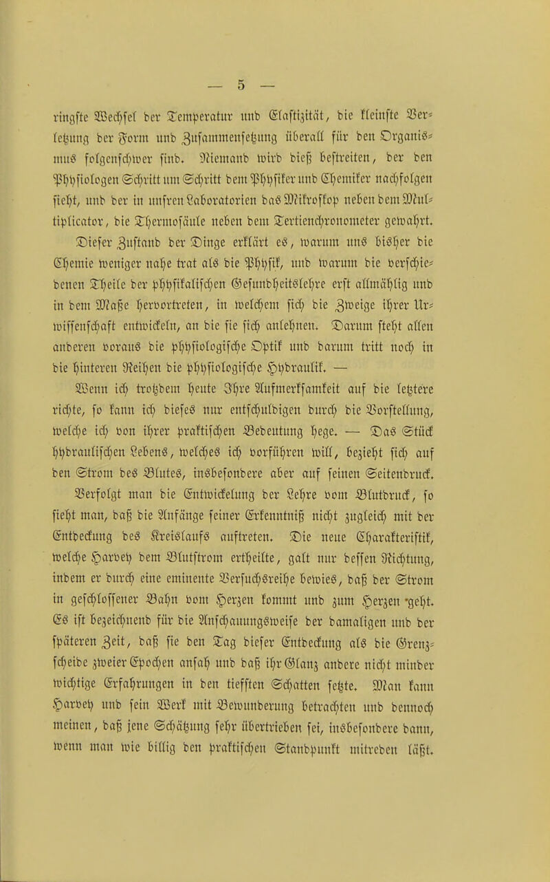 rtncjfte Sed)fcr ber 3:em|)erahir unb (Sfaftlsität, bie ffcinfte 23er* te^uitfl ber ^oxm unb 3itfantmenfefeititg überaß für ben OrganiS* miti? foIgcnfd)uier finb. DHemaitb lüirb bief? kftreiten, ber ben 'iptjl)|ioIogen ®d)vitt mit ®d;rltt bem ißtH^fifer unb (5I;emifcr nad;foIgen fie^t, unb ber in nnfren Saboratorien baö 3)?tfroffc^> neben bem 9}htt* ti^)Iicator, bie 3:t)ermofäute neben bem ÜTertiend^ronometer geh)al;rt. ©iefer ^uftaub ber iDinge erffärt c^, mxmn uns bi8t;er bie (S^emie iveniger na^e trat afö bie ^^l)[if/ unb tüarum bie berfd^ie* benen Sn)eite ber :>)^^fifali[d;en ©efunbr^eitslet^re erft oßmö^tig unb in bem 3)?a^e f^erDortreten, in it)etd;em [id; bie 3^i3eige i'^rer Ur^ n)iffen[d;aft entlindefn, an bie [ie [id^ antel^nen. 3;)arum fielet aßen anbereu üorauS bie |5^t;[ioIogifc^e £)))tif unb barum tritt nod; in bie 'Hinteren 9?eifjeu bie ^^l)[io(cgifd;e §l;brauUf. — SBenn id} trctjbem tjeute Sf^re Stufmerffamfeit auf bie le^tere rid;te, fo f'onu ic^ biefeS nur entfd^ulbigen burd; bie 23orfteßung, ö)eld;e id; bon i'^rer jjraftifc^eu 53ebeutung ^ege. — iDaö *Stüd :^^braulifd;en SebenS, n3etd;e§ id; borfü^ren toiU, bejie^^t fid; auf ben (Strom beö iölnteg, inöbefonbere aber auf feinen (Seitenbrud. SSerfoIgt man bie ©nttoidetung ber Se^re bom 53tutbrud, fo fte^t man, ba§ bie Stuf äuge feiner @r!enntni§ nid;t jugteid^ mit ber gntbedung beg treigfaufS auftreten, ^ie neue (5f;arafteriftif, toet^e §arbe^ bem 53Iutftrom ert^eitte, gatt nur beffen 9M;tung, inbem er burc^ eine eminente 33erfud;grei:^e beicieS, ba^ ber ©trom in gefc^Ioffeuer 53al;n bom ^erjen fommt unb 3um ^er^en -getjt. es ift be3eid;nenb für bie 2rnfd;aunnggn)eife ber bamafigen unb ber f^)äteren 3eit, ba^ fie ben STag biefer ©ntbedung afö bie ©renj- fc^eibe ^toeier @^)od;en anfa^ unb ba^ i^r^fanj anbete nid;t minber lDid;tige Erfahrungen in ben tiefften ®d;atten feilte, man fann färbet; unb fein SSBerf mit iöeivunberung betrad;ten unb bennod; meinen, ba^ jene @d;ä^ung fe^r übertrieben fei, inSbefonbere bann, toenn man luie bißig ben |3ramfd;en <Stanb|.ntnft mttrcben täjjt.