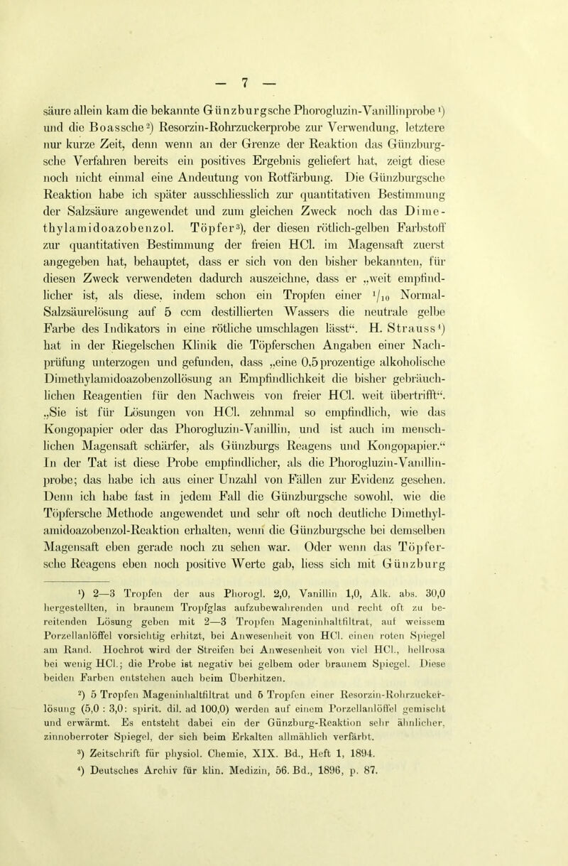 säure allein kam die bekannte Giinzburgsche Phorogluzin-Vanillinprobe l) und die Boassche2) Resorzin-Rohrzuckerprobe zur Verwendung, letztere nur kurze Zeit, denn wenn an der Grenze der Reaktion das Günzburg- sclic Verfahren bereits ein positives Ergebnis geliefert hat, zeigt diese noch nicht einmal eine Andeutung von Rotfärbung. Die Giinzburgsche Reaktion habe ich später ausschliesslich zur quantitativen Bestimmung der Salzsäure angewendet und zum gleichen Zweck noch das Dime- thylamidoazobenzol. Töpfer3), der diesen rötlich-gelben Farbstoff zur quantitativen Bestimmung der freien HCl. im Magensaft zuerst angegeben hat, behauptet, dass er sich von den bisher bekannten, für diesen Zweck verwendeten dadurch auszeichne, dass er „weit empfind- licher ist, als diese, indem schon ein Tropfen einer 1/10 Normal- Salzsäurelösung auf 5 ccm destillierten Wassers die neutrale gelbe Farbe des Indikators in eine rötliche Umschlagen lässt“. H. Strauss4) hat in der Riegelschen Klinik die Töpferschen Angaben einer Nach- prüfung unterzogen und gefunden, dass „eine 0,5 prozentige alkoholische Dimethylamidoazobenzollösung an Empfindlichkeit die bisher gebräuch- lichen Reagentien für den Nachweis von freier HCl. weit übertrifft“. „Sie ist für Lösungen von HCl. zehnmal so empfindlich, wie das Kongopapier oder das Phorogluzin-Vanillin, und ist auch im mensch- lichen Magensaft schärfer, als Günzburgs Reagens und Kongopapier.“ In der Tat ist diese Probe empfindlicher, als die Phorogluzin-Vamllin- probe; das habe ich aus einer Unzahl von Fällen zur Evidenz gesehen. Denn ich habe fast in jedem Fall die Günzburgsehe sowohl, wie die Töpfersche Methode angewendet und sehr oft noch deutliche Dimethyl- amidoazobenzol-Reaktion erhalten, wenn die Giinzburgsche bei demselben Magensaft eben gerade noch zu sehen war. Oder wenn das Töpfer- sche Reagens eben noch positive Werte gab, liess sich mit Günzburg ') 2—3 Tropf® der aus Phorogl. 2,0, Vanillin 1,0, Alk. abs. 30,0 hergestellten, in braunem Tropfglaa aufzubewahrenden und recht oft zu be- reitenden Lösung geben mit 2—3 Tropfen Mageninhaltfiltrat, auf weissem Porzellanlöffel vorsichtig erhitzt, bei Anwesenheit von HCl. einen roten Spiegel am Rand. Hochrot wird der Streifen bei Anwesenheit von viel HCl., hellrosa bei wenig HCl.; die Probe ist negativ bei gelbem oder braunem Spiegel. Diese beiden Farben entstehen auch beim Überhitzen. 2) 5 Tropfen Mageninhaltfiltrat und 5 Tropfen einer Resorzin-Rohrzucker- lösung (5,0 : 3,0: spirit. dil. ad 100,0) werden auf einem Porzellanlöffel gemischt und erwärmt. Es entsteht dabei ein der Günzburg-Reaktiun sehr ähnlicher, zinnoberroter Spiegel, der sich beim Erkalten allmählich verfärbt. 3) Zeitschrift für physiol. Chemie, XIX. Bd., Heft 1, 1894. 4) Deutsches Archiv für klin. Medizin, 56. Bd., 1896, p. 87.