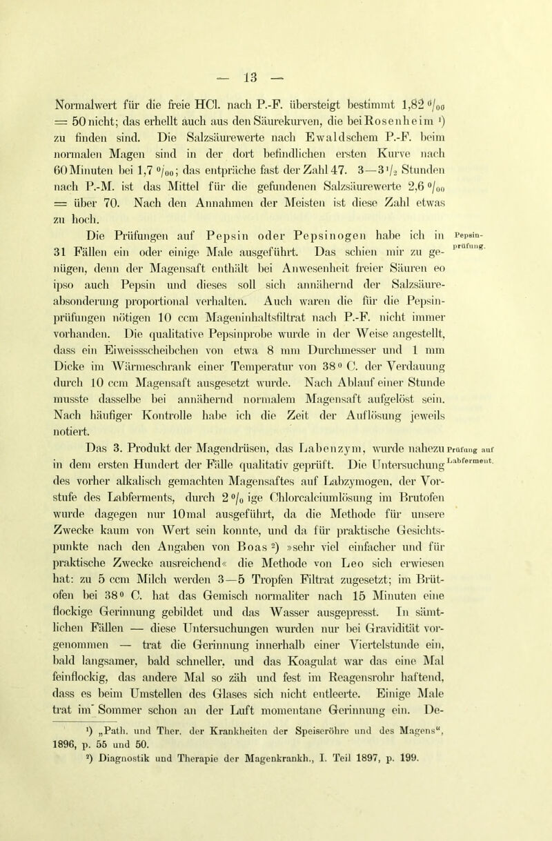 Normalwert für die freie HCl. nach P.-F. übersteigt bestimmt 1,82 Ö/Oo = 50 nicht; das erhellt auch aus den Säurekurven, die bei Rosenheim ') zu finden sind. Die Salzsäurewerte nach Ewaldschem P.-F. beim normalen Magen sind in der dort befindlichen ersten Kurve nach 60Minuten bei 1,7 °/00; das entpräche fast der Zahl 47. 3—3 '/2 Stunden nach P.-M. ist das Mittel für die gefundenen Salzsäurewerte 2,6 °/0o = über 70. Nach den Annahmen der Meisten ist diese Zahl etwas zu hoch. Die Prüfungen auf Pepsin oder Pepsinogen habe ich in Pepsm- 31 Fällen ein oder einige Male ausgeführt. Das schien mir zu ge- prüfg' nügen, denn der Magensaft enthält bei Anwesenheit freier Säuren eo ipso auch Pepsin und dieses soll sich annähernd der Salzsäure- absonderung proportional verhalten. Auch waren die für die Pepsin- prüfüngen nötigen 10 ccm Mageninhaltsfiltrat nach P.-F. nicht immer vorhanden. Die qualitative Pepsin probe wurde in der Weise angestellt, dass ein Eiweissscheibchen von etwa 8 mm Durchmesser und 1 mm Dicke im Wärmeschrank einer Temperatur von 38° C. der Verdauung durch 10 ccm Magensaft ausgesetzt wurde. Nach Ablauf einer Stunde musste dasselbe bei annähernd normalem Magensaft aufgelöst sein. Nach häufiger Kontrolle habe ich die Zeit der Auflösung jeweils notiert. Das 3. Produkt der Magendrüsen, das Labenzym, wurde nahezu Prüfung auf in dem ersten Hundert der Fälle qualitativ geprüft. Die UntersuchungLabfermeut' des vorher alkalisch gemachten Magensaftes auf Labzymogen, der Vor- stufe des Labferments, durch 2 0/(J ige Chlorcalciumlösung im Pnutofen wurde dagegen nur lOmal ausgeführt, da die Methode für unsere Zwecke kaum von Wert sein konnte, und da für praktische Gesichts- punkte nach den Angaben von Boas 2) »sehr viel einfacher und für praktische Zwecke ausreichend« die Methode von Leo sich erwiesen hat: zu 5 ccm Milch werden 3—5 Tropfen Filtrat zugesetzt; im Brüt- ofen hei 38° C. hat das Gemisch normaliter nach 15 Minuten eine flockige Gerinnung gebildet und das Wasser ausgepresst. In sämt- lichen Fällen — diese Untersuchungen wurden nur bei Gravidität vor- genommen — trat die Gerinnung innerhall) einer Viertelstunde ein, bald langsamer, bald schneller, und das Koagulat war das eine Mal feinflockig, das andere Mal so zäh und fest im Reagensrohr haftend, dass es beim Umstellen des Glases sich nicht entleerte. Einige Male trat im Sommer schon an der Luft momentane Gerinnung ein. De- ') „Patli. und Ther. der Krankheiten der Speiseröhre und des Magens“, 1896, p. 56 und 50. ä) Diagnostik und Therapie der Magenkrank!)., I. Teil 1897, p. 199.