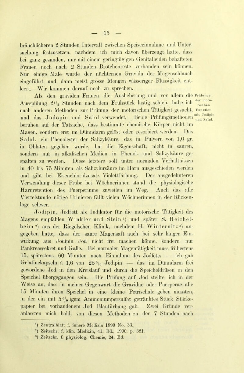 bräuchlicheren 2 Stunden Intervall zwischen Speiseeinnahme und Unter- suchung festzusetzen, nachdem ich mich davon überzeugt hatte, dass bei ganz gesunden, nur mit einem geringfügigen Genitalleiden behafteten Frauen noch nach 2 Stunden Brötchenreste vorhanden sein können. Nur einige Male wurde der nüchternen Gravida der Magenschlauch eingeführt und dann meist grosse Mengen wässeriger Flüssigkeit ent- leert. Wir kommen darauf noch zu sprechen. Als den graviden Frauen die Ausheberung und vor allem die Prüfungen Ausspülung 2 '/a Stunden nach dem Frühstück lästig schien, habe ich nach anderen Methoden zur Prüfung der motorischen Tätigkeit gesucht, Funktion und das Jo dopin und Salol verwendet. Beide Prüfungsmethoden '’^V^aioi.'1 beruhen auf der Tatsache, dass bestimmte chemische Körper nicht im Magen, sondern erst im Dünndarm gelöst oder resorbiert werden. Das Salol. ein Phenolester der Salizylsäure, das in Pulvern von 1,0 gr. in Oblaten gegeben wurde, hat die Eigenschaft, nicht in sauren, sondern nur in alkalischen Medien in Phenol- und Salizylsäure ge- spalten zu werden. Diese letztere soll unter normalen Verhältnissen in 40 bis 75 Minuten als Salizylursäure im Harn ausgeschieden werden und gibt bei Eisenchloridzusatz Violettfärbung. Der ausgedehnteren Verwendung dieser Probe bei Wöchnerinnen stand die physiologische Harnretention des Puerperiums zuweilen im Weg. Auch das alle Viertelstunde nötige Urinieren fällt vielen Wöchnerinnen in der Rücken- lage schwer. Jodipin, Jodfett als Indikator für die motorische Tätigkeit des Magens empfahlen Winkler und Stein *) und später S. Heichel- heim 2) aus der Riegelschen Klinik, nachdem H. Winternitz3) an- gegeben hatte, dass der saure Magensaft auch bei sehr langer Ein- wirkung aus Jodipin Jod nicht frei machen könne, sondern nur Pankreassekret und Galle. Bei normaler Magentätigkeit muss frühestens 15, spätestens 60 Minuten nach Einnahme des Jodfetts — ich gab Gelatinekapseln ä 1,6 von 25°/o Jodipin — das im Dünndarm frei gewordene Jod in den Kreislauf und durch die Speicheldrüsen in den Speichel übergegangen sein. Die Prüfung auf Jod stellte ich in der Weise an, dass in meiner Gegenwart die Gravidae oder Puerperae alle 15 Minuten ihren Speichel in eine kleine Petrischale geben mussten, in der ein mit 5 °/0 igem Ammoniumpersulfat getränktes Stück Stärke- papier bei vorhandenem Jod Blaufärbung gab. Zwei Gründe ver- anlassten mich bald, von diesen Methoden zu der 7 Stunden nach ') Zentralblatt f. innere Medizin 1899 No. 38., 2) Zeitschr. f. klin. Medizin, 41. Bd„ 1900, p. 321. 3) Zeitschr. f. physiolog. Chemie, 24. Bd.