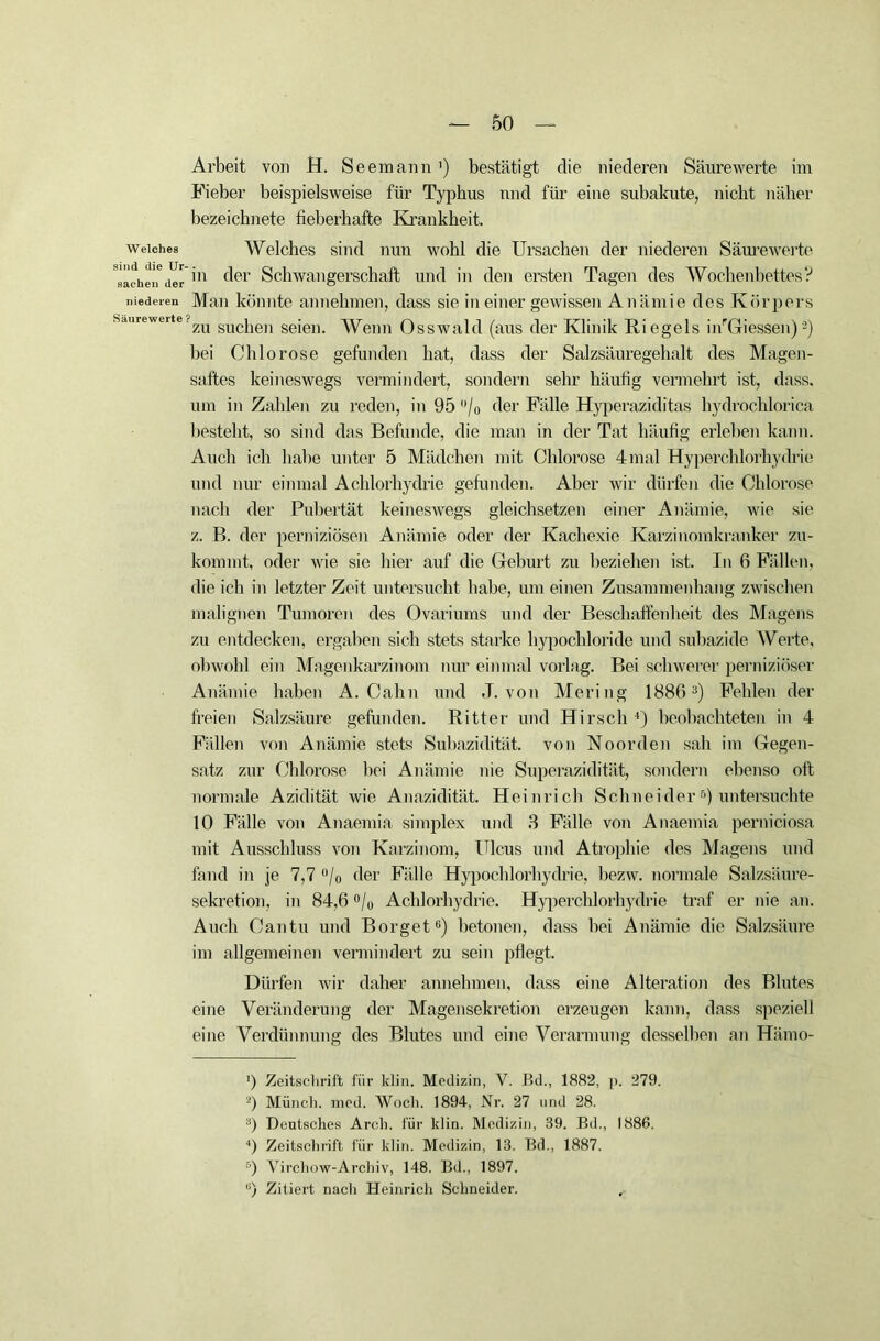 Arbeit von H. Seemann') bestätigt die niederen Säurewerte im Fieber beispielsweise für Typbus und für eine subakute, nicht näher bezeichnete fieberhafte Krankheit. weiches Welches sind nun wohl die Ursachen der niederen Säurewerte Rächen6derin (^e1' Schwangerschaft und in den ersten Tagen des Wochenbettes? niederen Man könnte an nehmen, dass sie in einer gewissen Anämie des Körpers Sdurewerte?zu sucjien seiei)_ Wenn Osswald (aus der Klinik Riegels inrGiessen)2) bei Chlorose gefunden hat, dass der Salzsäuregehalt des Magen- saftes keineswegs vermindert, sondern sehr häufig vermehrt ist, dass, um in Zahlen zu reden, in 95 /o der Fälle Hyperaziditas hydrochlorica bestellt, so sind das Befunde, die man in der Tat häufig erleben kann. Auch ich habe unter 5 Mädchen mit Chlorose 4mal Hyperchlorhydrie und nur einmal Achlorhydrie gefunden. Aber wir dürfen die Chlorose nach der Pubertät keineswegs gleichsetzen einer Anämie, wie sie z. B. der perniziösen Anämie oder der Kachexie Karzinomkranker zu- kommt, oder wie sie hier auf die Gehurt zu beziehen ist. In 6 Fällen, die ich in letzter Zeit untersucht habe, um einen Zusammenhang zwischen malignen Tumoren des Ovariums und der Beschaffenheit des Magens zu entdecken, ergaben sich stets starke hypochloride und suhazide Werte, obwohl ein Magenkarzinom nur einmal vorlag. Bei schwerer perniziöser Anämie haben A. Cahn und ,T. von Mering 18863) Fehlen der freien Salzsäure gefunden. Ritter und Hirsch *) beobachteten in 4 Fällen von Anämie stets Subazidität, von Noorden sah im Gegen- satz zur Chlorose hei Anämie nie Superazidität, sondern ebenso oft normale Azidität wie Anazidität. Heinrich Schneider5) untersuchte 10 Fälle von Anaemia simplex und 3 Fälle von Anaemia perniciosa mit Ausschluss von Karzinom, Ulcus und Atrophie des Magens und fand in je 7,7 °/0 der Fälle Hypochlorhydrie, bezw. normale Salzsäure- sekretion, in 84,6 °/0 Achlorhydrie. Hyperchlorhydrie traf er nie an. Auch Cantu und Borget0) betonen, dass hei Anämie die Salzsäure im allgemeinen vermindert zu sein pflegt. Dürfen wir daher annehmen, dass eine Alteration des Blutes eine Veränderung der Magensekretion erzeugen kann, dass speziell eine Verdünnung des Blutes und eine Verarmung desselben an Hämo- ') Zeitschrift für klin. Medizin, V. Bd., 1882, p. 279. 2) Münch, med. Woch. 1894, Nr. 27 und 28. 3) Deutsches Arch. für klin. Medizin, 39. Bd., 1886. 4) Zeitschrift für klin. Medizin, 13. Bd., 1887. 5) Vircliow-Archiv, 148. Bd., 1897. ü) Zitiert nach Heinrich Schneider.