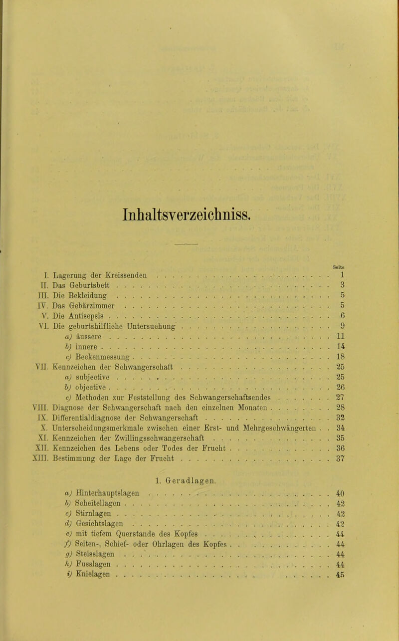 Inhaltsverzeichnis. I. Lagerung der Kreissenden II. Das Geburtsbett III. Die Bekleidung IV. Das Gebärzimmer V. Die Antisepsis VI. Die geburtshilfliche Untersuchung a) äussere b) innere c) Beekenmessung VII. Kennzeichen der Schwangerschaft a) subjective b) objeetive c) Methoden zur Feststellung des Sehwangerschaftsendes VIII. Diagnose der Schwangerschaft nach den einzelnen Monaten IX. Diflferentialdiagnose der Schwangerschaft X. Unterscheidungsmerkmale zwischen einer Erst- und Mehrgeschwängerten . . XI. Kennzeichen der Zwillingssehwangerschaft XII. Kennzeichen des Lebens oder Todes der Frucht XIII. Bestimmung der Lage der Frucht 1. Geradlagen. a) Hinterhauptslagen h) Seheitellagcn . . . . c) Stirnlagen d) Gesichtslagen e) mit tiefem Querstande des Kopfes ...... s f) Seiten-, Schief- oder Ohrlagen des Kopfes g) Steisslagen h) Fusslagen i) Knielagen Seite l 3 5 5 6 9 11 14 18 25 25 26 27 28 32 34 35 36 37 40 42 42 42 44 44 44 44 45