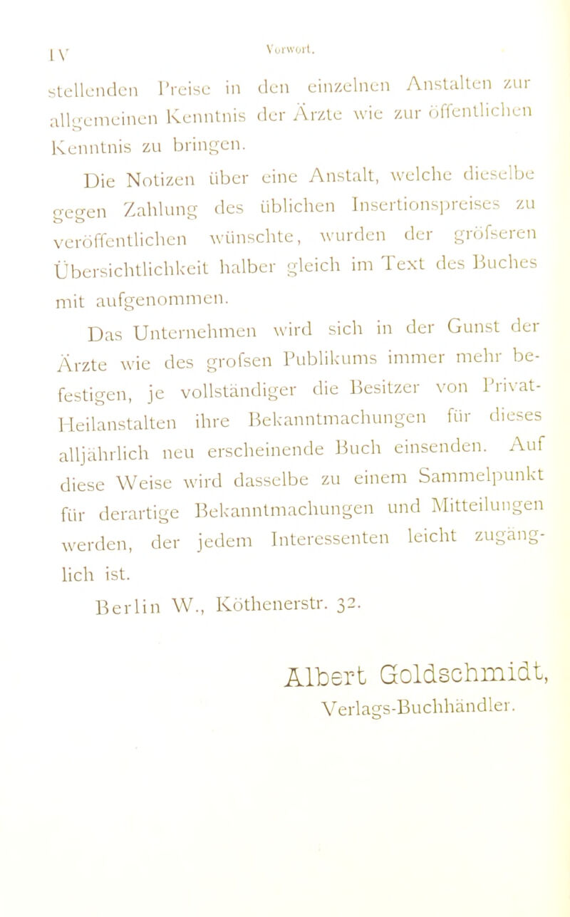 Vuiwurl. Stellenden Preise in den einzelnen AnsUdlen zur allgemeinen Kenntnis der Ärzte wie zur öffenlliclien Kenntnis zu brini;cn. Die Notizen über eine Anstalt, welche dieselbe gegen Zahlung des üblichen Insertionsiireises zu veröffentlichen wünschte, wurden der gröfseren Übersichtlichkeit halber gleich im Text des Buclies mit aufgenommen. Das Unternehmen wird sich in der Gunst der Ärzte wie des grofsen Publikums immer mehr be- festigen, je vollständiger die Besitzer von Pri\-at- Heilanstalten ihre Bekanntmachungen für dieses alljährlich neu erscheinende Buch einsenden. Auf diese Weise wird dasselbe zu einem Sammelpunkt für derartige Bekanntmachungen und Mitteilungen werden, der jedem Interessenten leicht zugäng- lich ist. Berlin W., Köthenerstr. 32. Albert Goldschmidt, Verlags-Buchhändler.