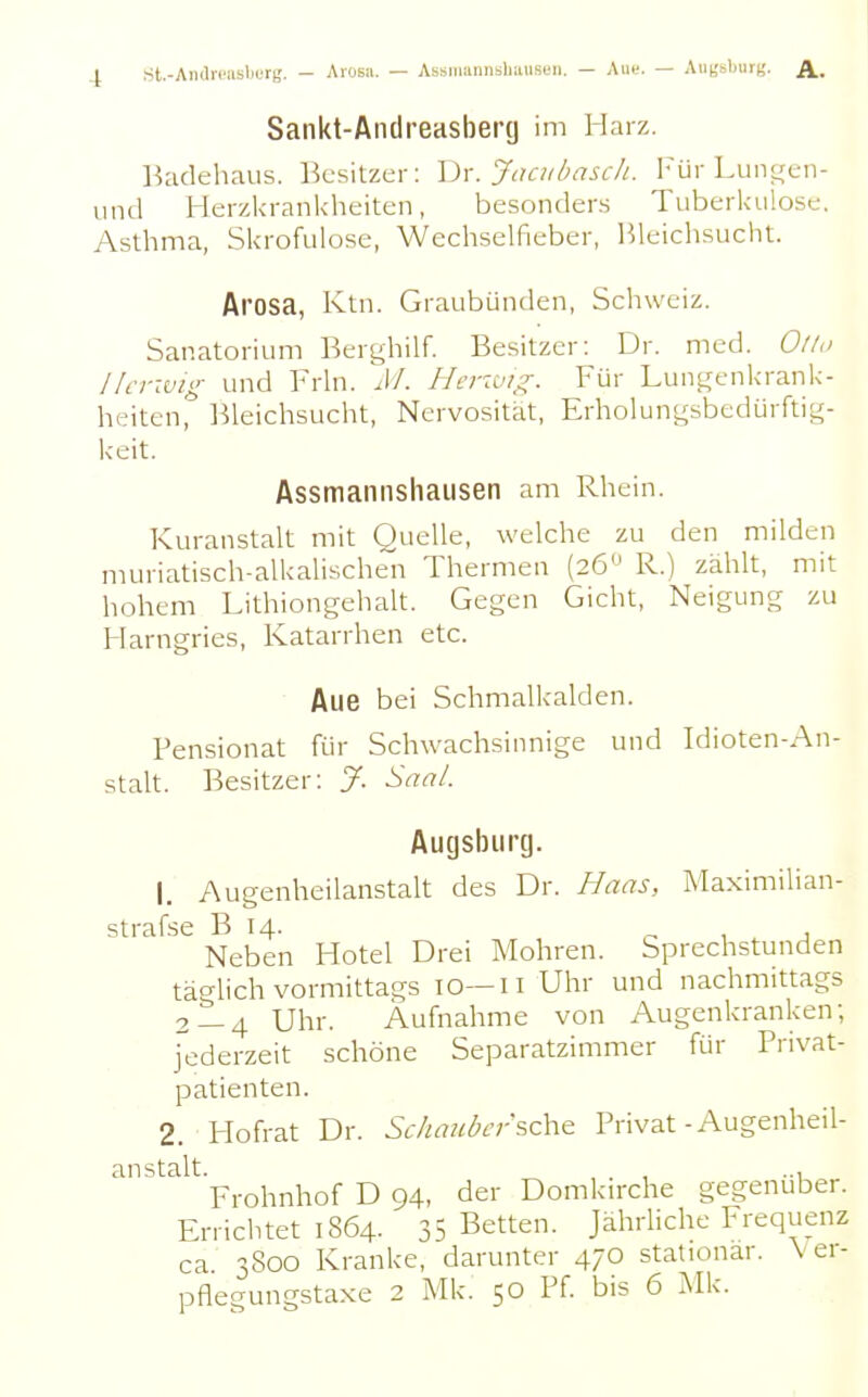 Sankt-Ancireasbertj im Harz. Badehaus. Besitzer: \yx. Jacubasch. Für Luni^en- und Herzkrankheiten, besonders Tuberkulose. Asthma, Skrofulöse, Wechselfieber, Bleichsucht. At'OSa, Ktn. Graubünden, Schweiz. Sanatorium Berghilf. Besitzer: Dr. med. Olto Herwig und Frln. M. Herivig. Für Lun^enkrank- heiten, l^leichsucht, Nervosität, Erholungsbedürftig- keit. Assmaniishaiisen am Rhein. Kuranstalt mit Quelle, welche zu den milden muriatisch-alkalischen Thermen (26 R.) zählt, mit hohem Lithiongehalt. Gegen Gicht, Neigung zu Harngries, Katarrhen etc. Aue bei Schmalkalden. Pensionat für Schwachsinnige und Idioten-An- stalt. Besitzer: J. Saal. Augsburg. 1. Augenheilanstalt des Dr. Haas, Maximilian- strafse B 14. , j Neben Hotel Drei Mohren. Sprechstunden täglich vormittags 10—n Uhr und nachmittags 2 — 4 Uhr. Aufnahme von Augenkranken; jederzeit schöne Separatzimmer für Privat- patienten. 2. Plofrat Dr. Schaubcr?.c\\& Privat-Augenheil- anstalt. , . , ... Frohnhof D 94, der Domkn-che gegenüber. Errichtet 1864. 35 Betten. Jährliche Frequenz ca. 3800 Kranke, darunter 470 stationär. Ver- pflegungstaxe 2 Mk. 50 Pf. bis 6 iMk.