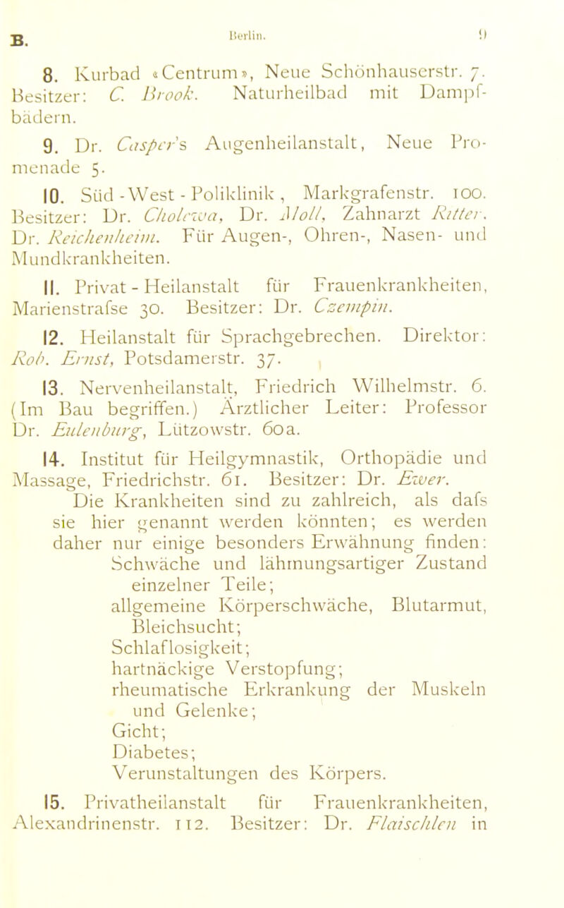 lieilin. !) 8. Kurbad «Centrum», Neue Schönhauscrstr. 7. Besitzer: C. Brook. Naturheilbad mit Dampf- bädern. 9. Dr. Citspi-rs Augenheilanstalt, Neue Pro- menade 5. 10. Süd-West - Poliklinik , Markgrafenstr. 100. Besitzer: Dr. C/io/rzca, Dr. Mol/. Zahnarzt Ritlci. Dr. Reichenlicun. Yvw Augen-, Ohren-, Nasen- und Mundkrankheiten. 11. Privat - Heilanstalt für Frauenkrankheiten, Marienstrafse 30. Besitzer: Dr. Czcmpin. 12. Heilanstalt für Sprachgebrechen. Direktor: RoIk Ernst, Potsdamerstr. 37. 13. Nervenheilanstalt, Friedrich Wilhelmstr. 6. (Im Bau begriffen.) Ärztlicher Leiter: Professor Dr. Euleiibiirg, Lützowstr. 60a. 14. Institut für Heilgymnastik, Orthopädie und Massage, Friedrichstr. 61. Besitzer: Dr. River. Die Krankheiten sind zu zahlreich, als dafs sie hier genannt werden könnten; es werden daher nur einige besonders Erwähnung finden: Schwäche und lähmungsartiger Zustand einzelner Teile; allgemeine Körperschwäche, Blutarmut, Bleichsucht; Schlaflosigkeit; hartnäckige Verstopfung; rheumatische Erkrankung der Muskeln und Gelenke; Gicht; Diabetes; Verunstaltungen des Körpers. 15. Privatheilanstalt für Frauenkrankheiten, Alexandrinenstr. 112. Besitzer: Dr. Flaischlcn in