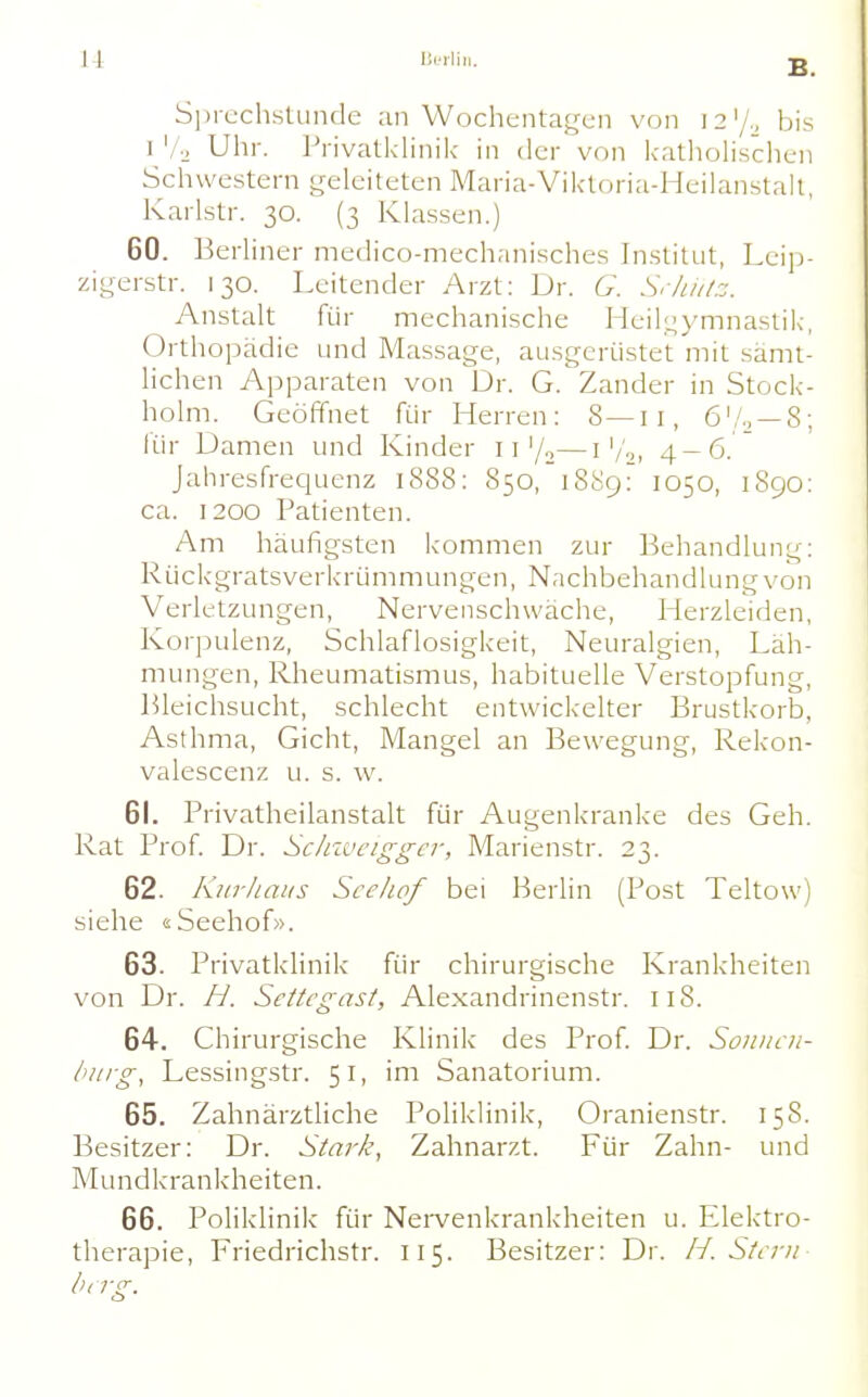 S])rcchstunde an Wochentagen von 12'/., bis I Vo Uhr. Privatklinik in der von katliolisclien Schwestern geleiteten Maria-Viktoria-Heilanstah, Karlstr. 30. (3 Klassen.) 60. Berliner medico-mechanisches In.stitut, Lcijj- zigerstr. 130. Leitender Arzt: Dr. G. SrluiLz. Anstalt für mechanische Heil;.^ymnastik, Orthopädie und Massage, ausgerüstet mit sämt- lichen Apparaten von Dr. G. Zander in Stock- holm. Geöffnet für Herren: 8—11, ö'/., —8; für Damen und Kinder 11'/o—i'/•-, 4-6. Jahresfrequenz 1888: 850, 1889: 1050, 1890: ca. 1200 Patienten. Am häufigsten kommen zur Behandlung: Rückgratsverkrümmungen, Nachbehandlung von Verletzungen, Nervenschwäche, Herzleiden, Korpulenz, Schlaflosigkeit, Neuralgien, Läh- mungen, Rheumatismus, habituelle Verstopfung, Bleichsucht, schlecht entwickelter Brustkorb, Asthma, Gicht, Mangel an Bewegung, Rekon- valescenz u. s. w. 61. Privatheilanstalt für Augenkranke des Geh. Rat Prof Dr. Sclnvciggcr, Marienstr. 23. 62. Kurhaus Sce/iof bei Berlin (Post Teltow) siehe «Seehof». 63. Privatklinik für chirurgische Krankheiten von Dr. H. Sethgast, Alexandrinenstr. 118. 64. Chirurgische Klinik des Prof Dr. Soiiiicii- t'iirg, Lessingstr. 51, im Sanatorium. 65. Zahnärztliche Poliklinik, Oranienstr. 158. Besitzer; Dr. Stark, Zahnarzt. Für Zahn- und Mundkrankheiten. 66. Poliklinik für Nei-venkrankheiten u. Elektro- therapie, Friedrichstr. 115. Besitzer: Dr. H. Sttrn bag.