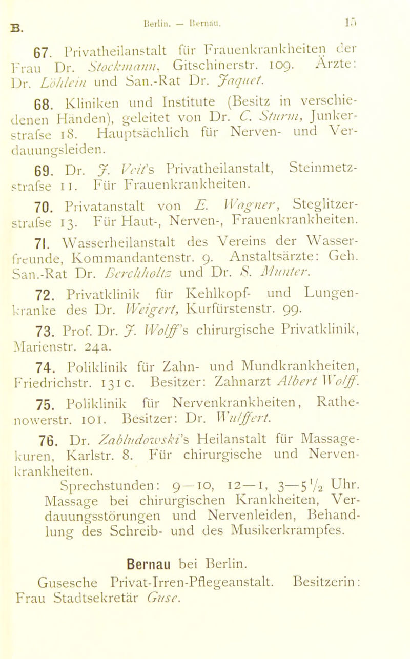 lieilin. — lluniiui. 67. Privatheilan&talt für Frauenkrankheiten der iM-au Dr. Stocknuvni. Gitschinerstr. 109. Arzte; Dr. Lolilciii und San.-Rat Dr. Jüqnct. 68. Kliniken und Institute (Besitz in verschie- denen Händen), geleitet von Dr. C. Siiinn, Junker- strafse 18. Hauptsächlich für Nerven- und Ver- dauungsleiden. 69. Dr. J. JVIfs Privatheilanstalt, Steinmetz- ptrafse II. Für Frauenkrankheiten. 70. Privatanstalt von £. ]\'ngiicr, Steglitzer- strafse 13. Für Haut-, Nerven-, Frauenkrankheiten. 71. Wasserheilanstalt des Vereins der Wasser- freunde, Kommandantenstr. 9. Anstaltsärzte: Geh. San.-Rat Dr. BcrchhoUz und Dr. S. Munter. 72. Privatklinik für Kehlkopf- und Lungen- kranke des Dr. Weigert, Kurfürstenstr. 99. 73. Prof Dr. J. IVo/ff's chirurgische Privatklinik, Marienstr. 24a. 74. Poliklinik für Zahn- und Mundkrankheiten, Friedrichstr. 131c. Besitzer: Zahn^vzt Albert Wo/ff. 75. Poliklinik für Nervenkrankheiten, Rathe- nowerstr. lOi. Besitzer: Dr. Wii/ffert. 76. Dr. Zabludoivski% Heilanstalt für Massage- kuren, Karlstr. 8. Für chirurgische und Nerven- k'rankheiten. Sprechstunden: 9 — 10, 12—i, 3—S'A Uhr. Massage bei chirurgischen Krankheiten, Ver- dauungsstörungen und Nervenleiden, Behand- lung des Schreib- und des Musikerkranipfes. Bernau bei Berlin. Gusesche Privat-Irren-Pflegeanstalt. Besitzerin: Frau Stadtsekretär G^ise.